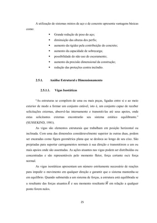 25
A utilização de sistemas mistos de aço e de concreto apresenta vantagens básicas
como:
 Grande redução de peso do aço;
 diminuição das alturas dos perfis;
 aumento da rigidez pela contribuição do concreto;
 aumento da capacidade de sobrecarga;
 possibilidade do não uso do escoramento;
 aumento da precisão dimensional da construção;
 redução das proteções contra incêndio.
2.5.1. Análise Estrutural e Dimensionamento
2.5.1.1. Vigas Isostáticas
“As estruturas se compõem de uma ou mais peças, ligadas entre si e ao meio
exterior de modo a formar um conjunto estável, isto é, um conjunto capaz de receber
solicitações externas, absorvê-las internamente e transmiti-las até seus apoios, onde
estas solicitantes externas encontrarão seu sistema estático equilibrante.”
(SUSSEKIND, 1981).
As vigas são elementos estruturais que trabalham em posição horizontal ou
inclinada. Com uma das dimensões consideravelmente superior às outras duas, podem
ser encaradas como figura geométrica plana que se desloca ao longo de seu eixo. São
projetadas para suportar carregamentos normais à sua direção e transmitirem a um ou
mais apoios onde são assentadas. As ações atuantes nas vigas podem ser distribuídas ou
concentradas e são representáveis pelo momento fletor, força cortante ou/e força
normal.
As vigas isostáticas apresentam um número estritamente necessário de reações
para impedir o movimento em qualquer direção e garantir que o sistema mantenha-se
em equilíbrio. Quando submetida a um sistema de forças, a estrutura está equilibrada se
a resultante das forças atuantes 𝑅 e seu momento resultante 𝑀 em relação a qualquer
ponto forem nulos.
 