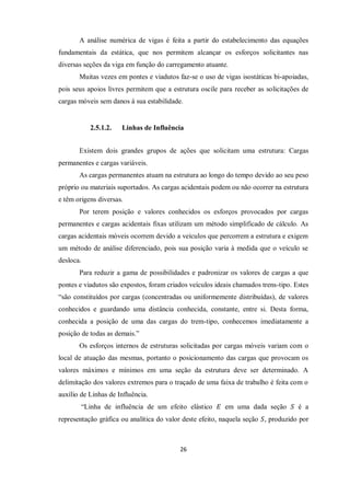 26
A análise numérica de vigas é feita a partir do estabelecimento das equações
fundamentais da estática, que nos permitem alcançar os esforços solicitantes nas
diversas seções da viga em função do carregamento atuante.
Muitas vezes em pontes e viadutos faz-se o uso de vigas isostáticas bi-apoiadas,
pois seus apoios livres permitem que a estrutura oscile para receber as solicitações de
cargas móveis sem danos à sua estabilidade.
2.5.1.2. Linhas de Influência
Existem dois grandes grupos de ações que solicitam uma estrutura: Cargas
permanentes e cargas variáveis.
As cargas permanentes atuam na estrutura ao longo do tempo devido ao seu peso
próprio ou materiais suportados. As cargas acidentais podem ou não ocorrer na estrutura
e têm origens diversas.
Por terem posição e valores conhecidos os esforços provocados por cargas
permanentes e cargas acidentais fixas utilizam um método simplificado de cálculo. As
cargas acidentais móveis ocorrem devido a veículos que percorrem a estrutura e exigem
um método de análise diferenciado, pois sua posição varia à medida que o veículo se
desloca.
Para reduzir a gama de possibilidades e padronizar os valores de cargas a que
pontes e viadutos são expostos, foram criados veículos ideais chamados trens-tipo. Estes
“são constituídos por cargas (concentradas ou uniformemente distribuídas), de valores
conhecidos e guardando uma distância conhecida, constante, entre si. Desta forma,
conhecida a posição de uma das cargas do trem-tipo, conhecemos imediatamente a
posição de todas as demais.”
Os esforços internos de estruturas solicitadas por cargas móveis variam com o
local de atuação das mesmas, portanto o posicionamento das cargas que provocam os
valores máximos e mínimos em uma seção da estrutura deve ser determinado. A
delimitação dos valores extremos para o traçado de uma faixa de trabalho é feita com o
auxílio de Linhas de Influência.
“Linha de influência de um efeito elástico 𝐸 em uma dada seção 𝑆 é a
representação gráfica ou analítica do valor deste efeito, naquela seção 𝑆, produzido por
 