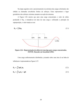 28
Na etapa seguinte com o posicionamento na estrutura das cargas solicitantes são
obtidas as chamadas envoltórias limites de esforços. Estas representam o lugar
geométrico dos esforços extremos atuantes na seção da estrutura.
A Figura 2.26 mostra que para uma carga concentrada o valor do efeito
produzido é Piηi e tratando-se de mais de uma carga e utilizando o princípio da
superposição, o valor traduz-se em:
𝐄𝐒 = 𝐏𝐢𝛈𝐢 (2.1)
Figura 2.26 - Representação do efeito de trem-tipo para cargas concentradas.
FONTE: Baseado em Sussekind (1981)
Uma carga uniformemente distribuída 𝑞 atuando sobre uma área na linha de
influência é representada na Figura 2.27.
𝐄𝐒 = (𝐪𝐝𝐳)𝛈𝐢
𝐛
𝐚
(2.2)
𝐄𝐒 = 𝛈𝐢
𝐛
𝐚
𝐝𝐳 = 𝐪𝛀 (2.3)
 