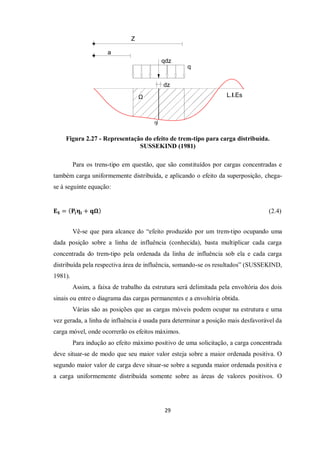 29
Figura 2.27 - Representação do efeito de trem-tipo para carga distribuída.
SUSSEKIND (1981)
Para os trens-tipo em questão, que são constituídos por cargas concentradas e
também carga uniformemente distribuída, e aplicando o efeito da superposição, chega-
se à seguinte equação:
𝐄𝐒 = 𝐏𝐢𝛈𝐢 + 𝐪𝛀 (2.4)
Vê-se que para alcance do “efeito produzido por um trem-tipo ocupando uma
dada posição sobre a linha de influência (conhecida), basta multiplicar cada carga
concentrada do trem-tipo pela ordenada da linha de influência sob ela e cada carga
distribuída pela respectiva área de influência, somando-se os resultados” (SUSSEKIND,
1981).
Assim, a faixa de trabalho da estrutura será delimitada pela envoltória dos dois
sinais ou entre o diagrama das cargas permanentes e a envoltória obtida.
Várias são as posições que as cargas móveis podem ocupar na estrutura e uma
vez gerada, a linha de influência é usada para determinar a posição mais desfavorável da
carga móvel, onde ocorrerão os efeitos máximos.
Para indução ao efeito máximo positivo de uma solicitação, a carga concentrada
deve situar-se de modo que seu maior valor esteja sobre a maior ordenada positiva. O
segundo maior valor de carga deve situar-se sobre a segunda maior ordenada positiva e
a carga uniformemente distribuída somente sobre as áreas de valores positivos. O
 