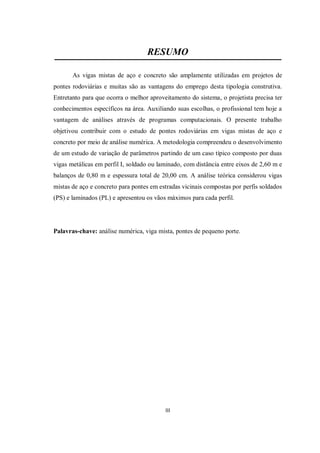 III
RESUMO
As vigas mistas de aço e concreto são amplamente utilizadas em projetos de
pontes rodoviárias e muitas são as vantagens do emprego desta tipologia construtiva.
Entretanto para que ocorra o melhor aproveitamento do sistema, o projetista precisa ter
conhecimentos específicos na área. Auxiliando suas escolhas, o profissional tem hoje a
vantagem de análises através de programas computacionais. O presente trabalho
objetivou contribuir com o estudo de pontes rodoviárias em vigas mistas de aço e
concreto por meio de análise numérica. A metodologia compreendeu o desenvolvimento
de um estudo de variação de parâmetros partindo de um caso típico composto por duas
vigas metálicas em perfil I, soldado ou laminado, com distância entre eixos de 2,60 m e
balanços de 0,80 m e espessura total de 20,00 cm. A análise teórica considerou vigas
mistas de aço e concreto para pontes em estradas vicinais compostas por perfis soldados
(PS) e laminados (PL) e apresentou os vãos máximos para cada perfil.
Palavras-chave: análise numérica, viga mista, pontes de pequeno porte.
 