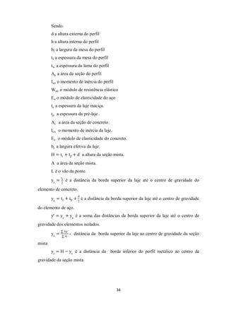 34
Sendo:
d a altura externa do perfil
h a altura interna do perfil
bf a largura da mesa do perfil
tf a espessura da mesa do perfil
tw a espessura da lama do perfil
Aa a área da seção do perfil
Iax o momento de inércia do perfil
Wax o módulo de resistência elástico
Ea o módulo de elasticidade do aço
tc a espessura da laje maciça.
tp a espessura da pré-laje .
Ac a área da seção de concreto.
Icx o momento de inércia da laje.
Ec o módulo de elasticidade do concreto.
bc a largura efetiva da laje.
H = tc + tp + d a altura da seção mista.
A a área da seção mista.
L é o vão da ponte.
yc
=
tc
2
é a distância da borda superior da laje até o centro de gravidade do
elemento de concreto.
ya
= tc + tp +
d
2
é a distância da borda superior da laje até o centro de gravidade
do elemento de aço.
y′ = yc
+ ya
é a soma das distâncias da borda superior da laje até o centro de
gravidade dos elementos isolados.
ys
=
Ay′
A
- distância da borda superior da laje ao centro de gravidade da seção
mista
yi
= H − ys
é a distância da borda inferior do perfil metálico ao centro de
gravidade da seção mista.
 