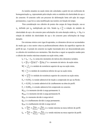 35
As tensões atuantes na seção mista são calculadas a partir de um coeficiente de
homogeneização η0, representado pela relação entre os módulos de elasticidade do aço e
do concreto. O concreto sofre um processo de deformação lenta sob ação de cargas
permanentes, o que leva a uma modificação nas tensões em função do tempo.
Para consideração nos cálculos de pontes das cargas de longa duração, usa-se
η∞
definido por η0
multiplicado por três. Sendo η0 =
Ea
Ec
a relação do módulo de
elasticidade do aço e do concreto para solicitações de curta duração então η∝ = 3η0 é a
relação do módulo de elasticidade do aço e do concreto para solicitações de longa
duração.
Em sistemas mistos com vigas bi-apoiadas, os elementos devem ser acomodados
de modo que o eixo neutro situe-se preferencialmente abaixo da superfície superior do
perfil de aço. A porção do concreto na região tracionada deve ser desconsiderada para
os cálculos de resistência aos momentos. São descritas a seguir as equações usadas para
o cálculo das tensões máximas atuantes na seção mista, onde:
I0 = Iax − Icx é a soma dos momentos de inércia dos elementos isolados.
Ix = I0 + (Ay′)² − (Ays)² é o momento de inércia da seção mista.
Wa
s
=
Ix
d−yi
é o módulo de resistência superior do aço na seção mista.
Wa
i
=
Ix
yi
é o módulo de resistência inferior do aço na seção mista.
Wc
s
=
Ix ∗η0
H−yi
é o módulo de resistência superior do concreto na seção mista.
Fb = 0,55fy é a tensão admissível de tração e compressão do aço na flexão.
Fv = 0,33fy é a tensão admissível de cisalhamento na alma do perfil.
Fc = 0,40fck é a tensão admissível de compressão no concreto.
MCPA é o momento devido à carga permanente A.
MCPB é o momento devido à carga permanente B.
MCM é o momento devido à carga móvel.
QCP é o cisalhamento devido à carga permanente .
QCM é o cisalhamento devido à carga móvel.
fbi =
MCPA
Wax
+
MCPB
Wa
i (η∝)
+
MCM
Wa
i (η0)
é a tensão máxima na mesa inferior do perfil.
fbs =
MCPA
Wax
+
MCPB
Wa
s (η∝)
+
MCM
Wa
s (η0)
é a tensão máxima na mesa superior do perfil.
 
