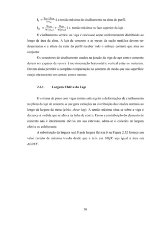 36
fv =
QCP +QCM
h∗tw
é a tensão máxima de cisalhamento na alma do perfil.
fcs =
MCPB
Wc
s (η∝)
+
MCM
Wc
s (η0)
é a tensão máxima na face superior da laje .
O cisalhamento vertical na viga é calculado como uniformemente distribuído ao
longo da área da alma. A laje de concreto e as mesas da seção metálica devem ser
desprezadas e a altura da alma do perfil receber todo o esforço cortante que atua no
conjunto.
Os conectores de cisalhamento usados na junção da viga de aço com o concreto
devem ser capazes de resistir à movimentação horizontal e vertical entre os materiais.
Devem ainda permitir a completa compactação do concreto de modo que sua superfície
esteja inteiramente em contato com o mesmo.
2.6.1. Largura Efetiva da Laje
O sistema de pisos com vigas mistas está sujeito a deformações de cisalhamento
no plano da laje de concreto o que gera variações na distribuição das tensões normais ao
longo da largura da mesa (efeito shear lag). A tensão máxima situa-se sobre a viga e
decresce à medida que se afasta da linha de centro. Como a contribuição do elemento de
concreto não é inteiramente efetiva em sua extensão, adota-se o conceito de largura
efetiva ou colaborante.
A substituição da largura real 𝐵 pela largura fictícia 𝑏 na Figura 2.32 fornece um
valor correto de máxima tensão desde que a área em 𝐺𝐻𝐽𝐾 seja igual à área em
𝐴𝐶𝐷𝐸𝐹.
 