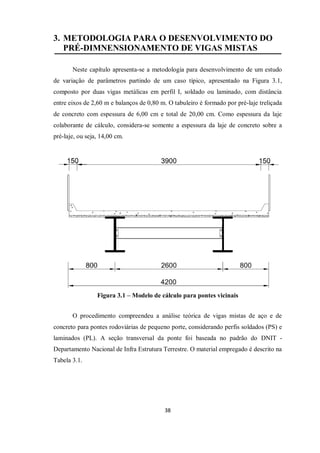 38
3. METODOLOGIA PARA O DESENVOLVIMENTO DO
PRÉ-DIMNENSIONAMENTO DE VIGAS MISTAS
Neste capítulo apresenta-se a metodologia para desenvolvimento de um estudo
de variação de parâmetros partindo de um caso típico, apresentado na Figura 3.1,
composto por duas vigas metálicas em perfil I, soldado ou laminado, com distância
entre eixos de 2,60 m e balanços de 0,80 m. O tabuleiro é formado por pré-laje treliçada
de concreto com espessura de 6,00 cm e total de 20,00 cm. Como espessura da laje
colaborante de cálculo, considera-se somente a espessura da laje de concreto sobre a
pré-laje, ou seja, 14,00 cm.
Figura 3.1 – Modelo de cálculo para pontes vicinais
O procedimento compreendeu a análise teórica de vigas mistas de aço e de
concreto para pontes rodoviárias de pequeno porte, considerando perfis soldados (PS) e
laminados (PL). A seção transversal da ponte foi baseada no padrão do DNIT -
Departamento Nacional de Infra Estrutura Terrestre. O material empregado é descrito na
Tabela 3.1.
 