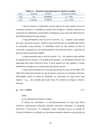 39
Tabela 3.1 – Materiais empregados para o cálculo do modelo
Peça Material E (MPa) Resistências (MPa)
Viga Aço 200.000,00 𝑓𝑌 = 3500
Laje Concreto 23.800,00 𝑓𝐶𝐾 = 250
A laje de concreto é solidarizada na mesa superior da viga metálica através de
conectores mecânicos. O trabalho em questão não considera os cálculos referentes aos
conectores de cisalhamento, enrijecedores e diafragmas, já que estes não influenciam no
pré-dimensionamento da viga metálica.
A carga permanente, antes da cura do concreto - 𝐶𝑃𝐴 - engloba o peso próprio
das vigas e da laje de concreto. Apenas a seção transversal do aço contribui para resistir
às solicitações acima descritas. A estabilidade lateral da viga metálica na fase de
construção é garantida por um contraventamento horizontal provisório, o qual não fez
parte do escopo do presente trabalho.
A carga permanente após a cura do concreto - 𝐶𝑃𝐵 - diz respeito ao peso próprio
do guarda-roda de concreto e do guarda-corpo metálico. As solicitações descritas são
suportadas pela seção transversal mista. A mesa superior da viga metálica é contida
lateralmente ao longo de seu comprimento pela laje de concreto.
A carga móvel utilizada foi o trem-tipo para pontes de classe 45 da NBR 7188:
1984. Estas foram posicionadas na viga de maneira a provocar as solicitações máximas,
determinadas através de linhas de influência. As solicitações de carga móvel mais
impacto – 𝐶𝑃𝑀 – são resistidas pela seção mista. O coeficiente de impacto vertical é
dado por:
𝛗 = 𝟏, 𝟒 − 𝟎, 𝟎𝟎𝟕𝐋 (3.1)
Onde:
φ é o coeficiente de impacto vertical.
O cálculo das solicitações e o pré-dimensionamento da viga mista foram
realizados analiticamente utilizando planilhas eletrônicas elaboradas no programa
MathCAD 8 Professional. As solicitações foram calculadas através do método de
Linhas de Influência e os cálculos do pré-dimensionamento adotaram as prescrições da
 
