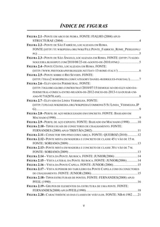 V
ÍNDICE DE FIGURAS
FIGURA 2.1 - PONTE EM ARCO DE PEDRA. FONTE: FIALHO (2004) APUD
STRUCTURAE (2004) ..........................................................................................4
FIGURA 2.2 - PONTE DE SÃO FABRÍCIO, LOCALIZADA EM ROMA.
FONTE:(HTTP://IT.WIKIPEDIA.ORG/WIKI/FILE:PONTE_FABRICIO_ROME_PIERLEONI.J
PG) .........................................................................................................................5
FIGURA 2.3 - PONTE DE SÃO ÂNGELO, LOCALIZADA EM ROMA. FONTE: (HTTP://VALDO-
NOGUEIRA.BLOGSPOT.COM/2010/08/23-DE-AGOSTO-DE-2010.HTML) .......................5
FIGURA 2.4 - PONTE CÉSTIO, LOCALIZADA EM ROMA. FONTE:
(HTTP://WWW.PHOTOGRAPHYBLOGGER.NET/DAY-13-ROME-ITALY/) .........................6
FIGURA 2.5 - PONTE SOBRE O RIO SEVERN. FONTE:
(HTTP://THAA2.WORDPRESS.COM/CATEGORY/DANIEL-RODRIGUES-PASCOAL/)...........7
FIGURA 2.6 - ELEVADO DA PERIMETRAL. FONTE:
(HTTP://OGLOBO.GLOBO.COM/RIO/MAT/2010/07/15/DEMOLICAO-DO-ELEVADO-DA-
PERIMETRAL-COMECA-ENTRE-MEADOS-DE-2012-INICIO-DE-2013-VAI-DURAR-UM-
ANO-917162870.ASP)..............................................................................................8
FIGURA 2.7 - ELEVADO DA LINHA VERMELHA. FONTE:
(HTTP://UPLOAD.WIKIMEDIA.ORG/WIKIPEDIA/COMMONS/5/5C/LINHA_VERMELHA.JP
G)...........................................................................................................................9
FIGURA 2.8 - PERFIL DE AÇO MERGULHADO EM CONCRETO. FONTE: BASEADO EM
MACHADO (1998)...................................................................................................9
FIGURA 2.9 - PERFIL DE AÇO EXPOSTO. FONTE: BASEADO EM MACHADO (1998) .........10
FIGURA 2.10 - TIPOS USUAIS DE CONECTORES DE CISALHAMENTO. FONTE:
FERNANDES (2008) APUD TRISTÃO (2002)......................................................11
FIGURA 2.11 - CONECTOR TIPO PINO COM CABEÇA. FONTE: QUEIROZ (2010)............12
FIGURA 2.12 - PONTE MISTA EM MADEIRA E CONCRETO DE CLASSE 45 E VÃO DE 15 M.
FONTE: SORIANO (2009) ..................................................................................13
FIGURA 2.13 - PONTE MISTA EM MADEIRA E CONCRETO DE CLASSE 30 E VÃO DE 7 M.
FONTE: SORIANO (2009) ..................................................................................13
FIGURA 2.14 – VISTA DA PONTE AIUROCA. FONTE: JUNIOR(2006) ...........................14
FIGURA 2.15 – VISTA LATERAL DA PONTE AIUROCA. FONTE: JUNIOR(2006).............14
FIGURA 2.16 – VISTA DA PONTE CAPELA. FONTE: JUNIOR (2006).............................15
FIGURA 2.17 – VISTA SUPERIOR DO TABULEIRO DA PONTE CAPELA COM OS CONECTORES
DE CISALHAMENTO. FONTE: JUNIOR (2006).......................................................15
FIGURA 2.18 - TIPOS ESTRUTURAIS DE PONTES. FONTE: FERNANDES(2008) APUD
PFEIL (1990) .......................................................................................................16
FIGURA 2.19 - GRUPOS DE ELEMENTOS DA ESTRUTURA DE UMA PONTE. FONTE:
FERNANDES(2008) APUD PFEIL(1990) .............................................................18
FIGURA 2.20 - CARACTERÍSTICAS DAS CLASSES DE VEÍCULOS. FONTE: NB-6:1982......21
 