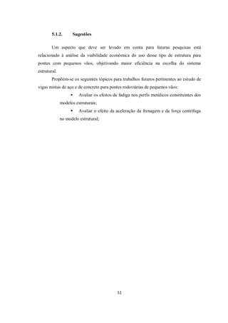 51
5.1.2. Sugestões
Um aspecto que deve ser levado em conta para futuras pesquisas está
relacionado à análise da viabilidade econômica do uso desse tipo de estrutura para
pontes com pequenos vãos, objetivando maior eficiência na escolha do sistema
estrutural.
Propõem-se os seguintes tópicos para trabalhos futuros pertinentes ao estudo de
vigas mistas de aço e de concreto para pontes rodoviárias de pequenos vãos:
 Avaliar os efeitos de fadiga nos perfis metálicos constituintes dos
modelos estruturais;
 Avaliar o efeito da aceleração da frenagem e da força centrífuga
no modelo estrutural;
 