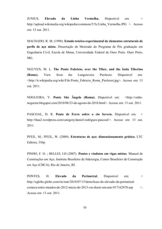 53
JUNIUS. Elevado da Linha Vermelha. Disponível em: <
http://upload.wikimedia.org/wikipedia/commons/5/5c/Linha_Vermelha.JPG >. Acesso
em: 13 out. 2011.
MACHADO, R. M. (1998). Estudo teórico-experimental de elementos estruturais de
perfis de aço misto. Dissertação de Mestrado do Programa de Pós graduação em
Engenharia Civil, Escola de Minas, Universidade Federal de Ouro Preto. Ouro Preto,
MG.
NGUYEN, M. L. The Ponte Fabricio, over the Tiber, and the Isola Tiberina
(Rome). View from the Lungotevere Pierleoni. Disponível em:
<http://it.wikipedia.org/wiki/File:Ponte_Fabricio_Rome_Pierleoni.jpg>. Acesso em: 13
out. 2011.
NOGUEIRA, V. Ponte São Ângelo (Roma). Disponível em: <http://valdo-
nogueira.blogspot.com/2010/08/23-de-agosto-de-2010.html>. Acesso em: 13 out. 2011.
PASCOAL, D. R. Ponte de Ferro sobre o rio Severn. Disponível em: <
http://thaa2.wordpress.com/category/daniel-rodrigues-pascoal/>. Acesso em: 13 out.
2011.
PFEIL, M.; PFEIL, W. (2009). Estruturas de aço: dimensionamento prático. LTC
Editora, 336p.
PINHO, F. O. ; BELLEI, I.H (2007). Pontes e viadutos em vigas mistas. Manual de
Construções em Aço, Instituto Brasileiro de Siderurgia, Centro Brasileiro de Construção
em Aço (CBCA), Rio de Janeiro, RJ.
PONTES, H. Elevado da Perimetral. Disponível em: <
http://oglobo.globo.com/rio/mat/2010/07/15/demolicao-do-elevado-da-perimetral-
comeca-entre-meados-de-2012-inicio-de-2013-vai-durar-um-ano-917162870.asp >.
Acesso em: 13 out. 2011.
 