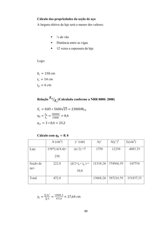 60
Cálculo das propriedades da seção de aço
A largura efetiva da laje será o menor dos valores:
 ¼ do vão
 Distância entre as vigas
 12 vezes a espessura da laje
Logo:
𝑏𝑐 = 150 𝑐𝑚
𝑡𝑐 = 14 𝑐𝑚
𝑡𝑝 = 6 𝑐𝑚
Relação
𝑬𝒂
𝑬𝒄
(Calculada conforme a NBR 8800: 2008)
𝐸𝑐 = 0,85 ∗ 5600 25 = 23800𝑀𝑃𝐴
𝜂0 =
𝐸𝑎
𝐸𝑐
=
200000
23800
= 8,4
𝜂∞ = 3 ∗ 8,4 = 25,2
Cálculo com 𝜼𝟎 = 𝟖, 𝟒
𝑦𝑠 =
𝐴𝑦′
𝐴
=
13068 ,4
472,8
= 27,64 𝑐𝑚
 