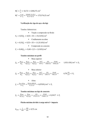 62
𝑊
𝑎
𝑖
=
𝐼𝑥
𝑦𝑖
= 42,72 = 6306,75 𝑐𝑚²
𝑊
𝑐
𝑠
=
𝐼𝑥 ∗𝜂0
𝐻−𝑦𝑖
=
265640 ,12∗25,2
81,6−42,72
= 172174,15 𝑐𝑚²
Verificação da viga de aço e da laje
Tensões Admissíveis:
 Tração e compressão na flexão
𝐹𝑏 = 0,55𝑓
𝑦 = 0,55 ∗ 35 = 19,3 𝐾𝑁/𝑐𝑚²
 Cisalhamento na alma
𝐹𝑣 = 0,33𝑓
𝑦 = 0,33 ∗ 35 = 11,55 𝐾𝑁/𝑐𝑚²
 Compressão no concreto
𝐹𝑐 = 0,40𝑓𝑐𝑘 = 0,40 ∗ 2,5 = 1,0 𝐾𝑁/𝑐𝑚²
Tensões máximas no perfil
 Mesa superior
𝑓𝑏𝑠 =
𝑀𝐶𝑃𝐴
𝑊𝑎𝑥
+
𝑀𝐶𝑃𝐵
𝑊𝑎
𝑠(𝜂∝)
+
𝑀𝐶𝑀
𝑊𝑎
𝑠(𝜂0)
=
5477
4797,2
+
293
14069 ,92
+
39168
49456 ,69
= 1,951 𝐾𝑁/𝑐𝑚2
< 𝐹𝑏
 Mesa inferior
𝑓𝑏𝑖 =
𝑀𝐶𝑃𝐴
𝑊𝑎𝑥
+
𝑀𝐶𝑃𝐵
𝑊𝑎
𝑖 (𝜂∝)
+
𝑀𝐶𝑀
𝑊𝑎
𝑖 (𝜂0)
=
5477
4797,2
+
293
6303 ,75
+
39168
7002 ,39
= 6,78
𝐾𝑁
𝑐𝑚2 < 𝐹𝑏
 Alma
𝑓
𝑣 =
𝑄𝐶𝑃 +𝑄𝐶𝑀
ℎ∗𝑡𝑤
=
38,46+288,58
57,3∗1,4
= 4,07𝐾𝑁/𝑐𝑚² < 𝐹𝑣
Tensões máximas na laje de concreto
𝑓
𝑐𝑠 =
𝑀𝐶𝑃𝐵
𝑊𝑐
𝑠(𝜂∝)
+
𝑀𝐶𝑀
𝑊𝑐
𝑠(𝜂0)
=
293
172174 ,15
+
39168
114831 ,13
= 0,3417 < 𝐹𝑐
Flecha máxima devido à carga móvel + impacto
𝛿𝑎𝑑𝑚 =
𝐿
800
=
600
800
= 0,75 𝑐𝑚
 