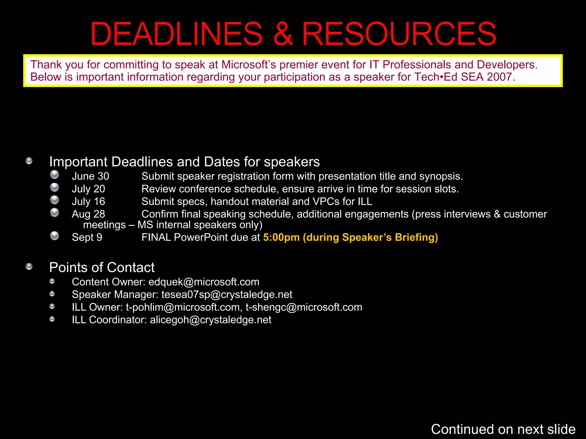 Important Deadlines and Dates for speakers June 30 Submit speaker registration form with presentation title and synopsis.  July 20 Review conference schedule, ensure arrive in time for session slots. July 16 Submit specs, handout material and VPCs for ILL Aug 28 Confirm final speaking schedule, additional engagements (press interviews & customer  meetings – MS internal speakers only) Sept 9 FINAL PowerPoint due at  5:00pm (during Speaker’s Briefing) Points of Contact Content Owner: edquek@microsoft.com Speaker Manager: tesea07sp@crystaledge.net ILL Owner: t-pohlim@microsoft.com, t-shengc@microsoft.com ILL Coordinator: alicegoh@crystaledge.net Continued on next slide Thank you for committing to speak at Microsoft’s premier event for IT Professionals and Developers.  Below is important information regarding your participation as a speaker for Tech•Ed SEA 2007.  