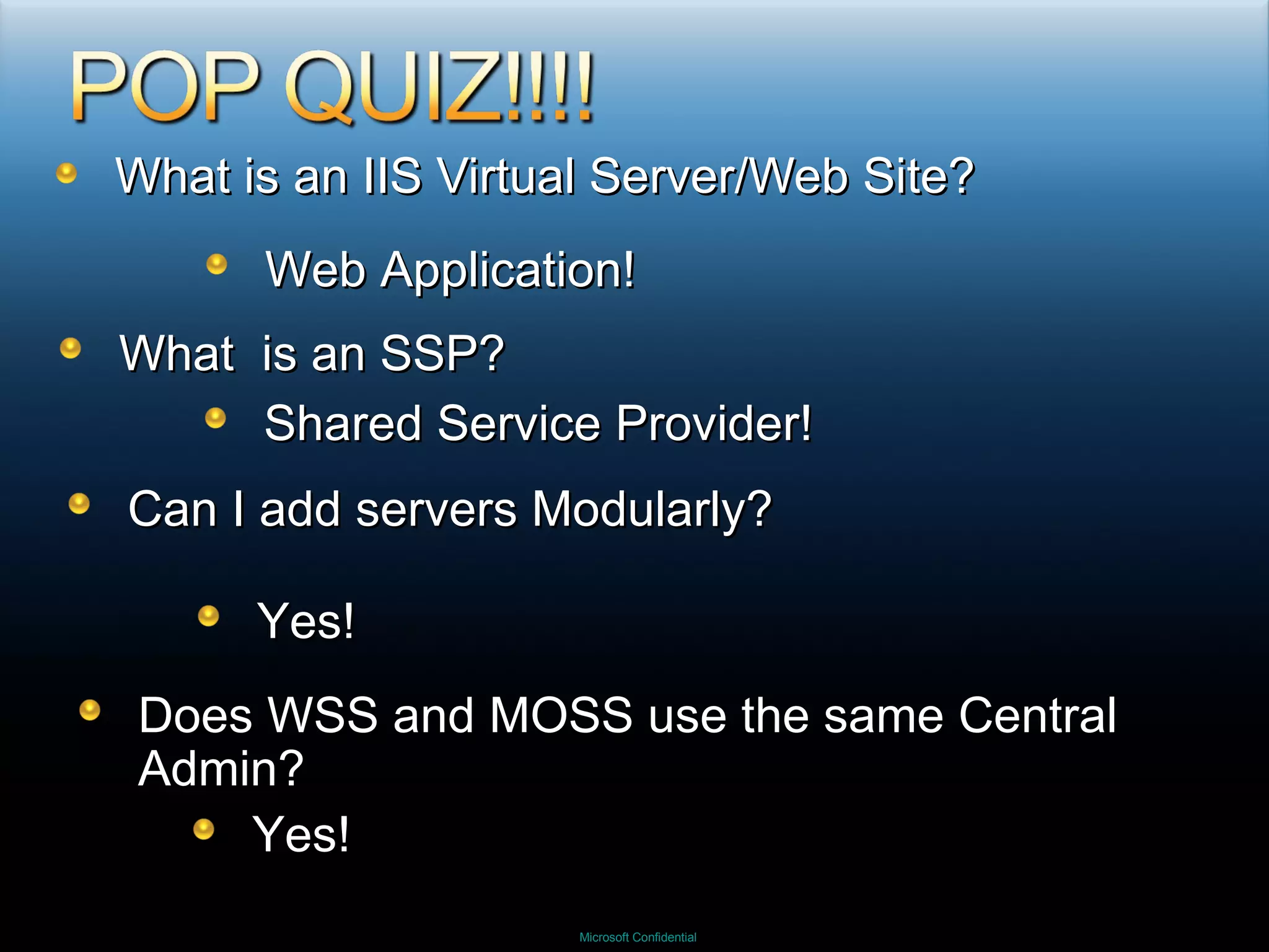 What is an IIS Virtual Server/Web Site? Web Application! What  is an SSP? Shared Service Provider! Can I add servers Modularly? Yes!  Does WSS and MOSS use the same Central Admin? Yes! 