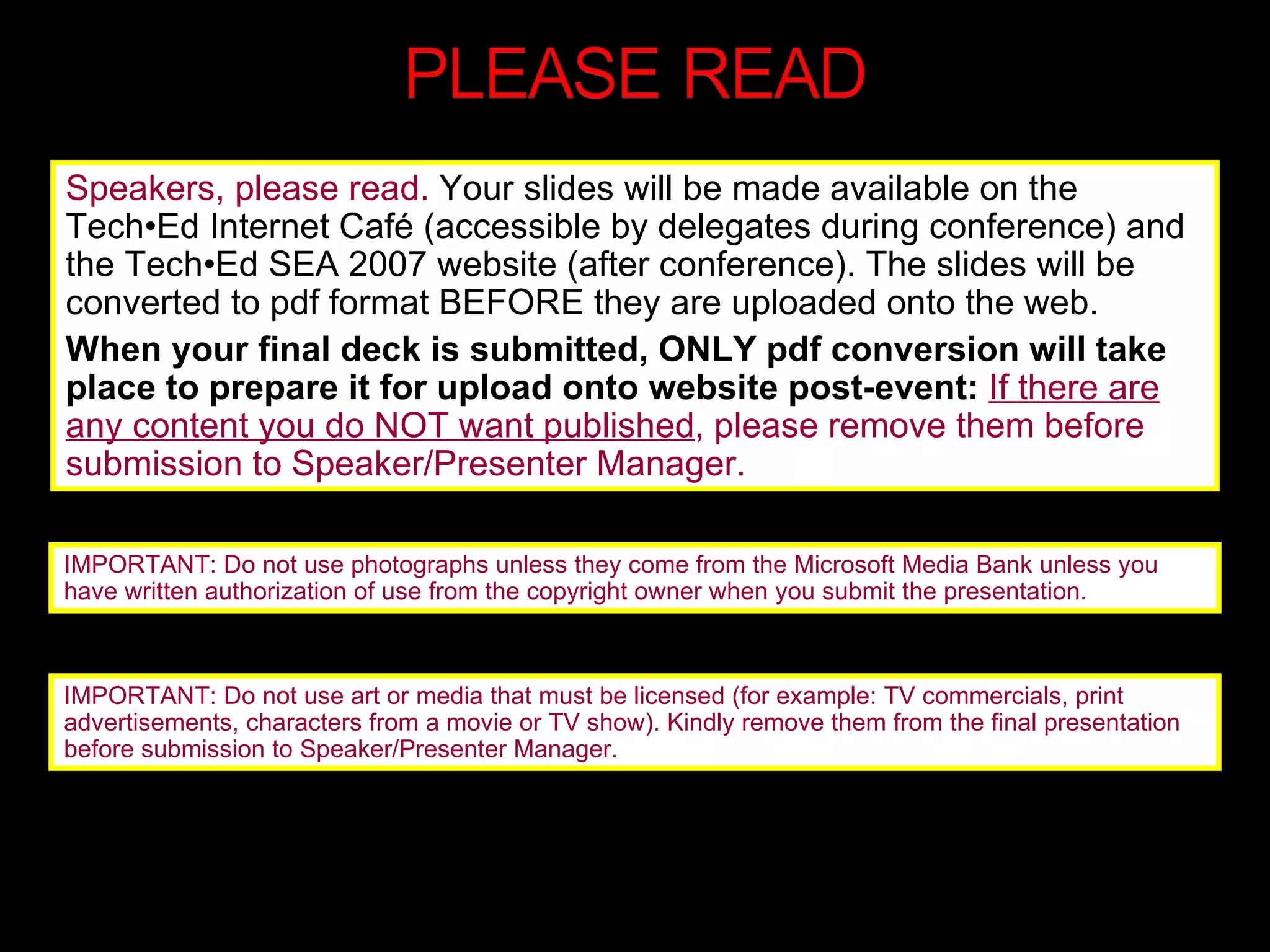 Speakers, please read.  Your slides will be made available on the Tech•Ed Internet Café (accessible by delegates during conference) and the Tech•Ed SEA 2007 website (after conference). The slides will be converted to pdf format BEFORE they are uploaded onto the web.  When your final deck is submitted, ONLY pdf conversion will take place to prepare it for upload onto website post-event:  If there are any content you do NOT want published , please remove them before submission to Speaker/Presenter Manager. IMPORTANT: Do not use photographs unless they come from the Microsoft Media Bank unless you have written authorization of use from the copyright owner when you submit the presentation.  IMPORTANT: Do not use art or media that must be licensed (for example: TV commercials, print advertisements, characters from a movie or TV show). Kindly remove them from the final presentation before submission to Speaker/Presenter Manager. 