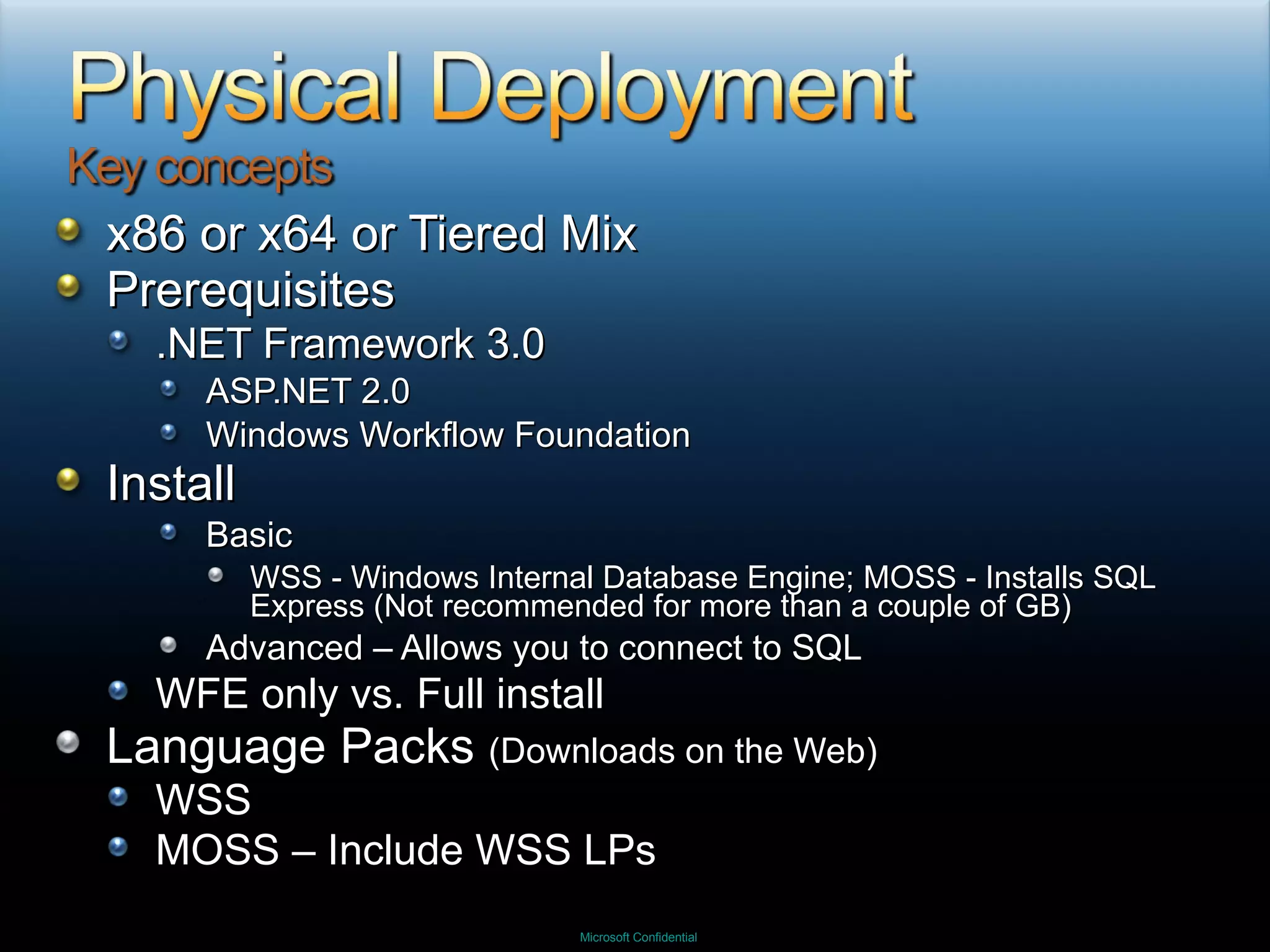 x86 or x64 or Tiered Mix Prerequisites .NET Framework 3.0 ASP.NET 2.0 Windows Workflow Foundation Install Basic  WSS - Windows Internal Database Engine; MOSS - Installs SQL Express (Not recommended for more than a couple of GB) Advanced – Allows you to connect to SQL WFE only vs. Full install Language Packs  (Downloads on the Web) WSS MOSS – Include WSS LPs 