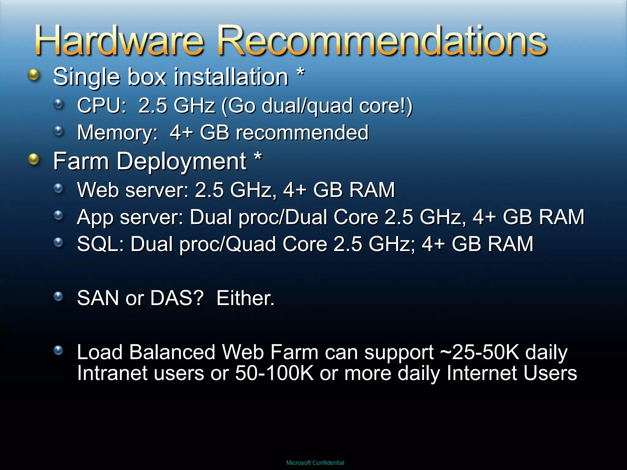 Single box installation * CPU:  2.5 GHz (Go dual/quad core!) Memory:  4+ GB recommended Farm Deployment * Web server: 2.5 GHz, 4+ GB RAM App server: Dual proc/Dual Core 2.5 GHz, 4+ GB RAM SQL: Dual proc/Quad Core 2.5 GHz; 4+ GB RAM SAN or DAS?  Either. Load Balanced Web Farm can support ~25-50K daily Intranet users or 50-100K or more daily Internet Users 