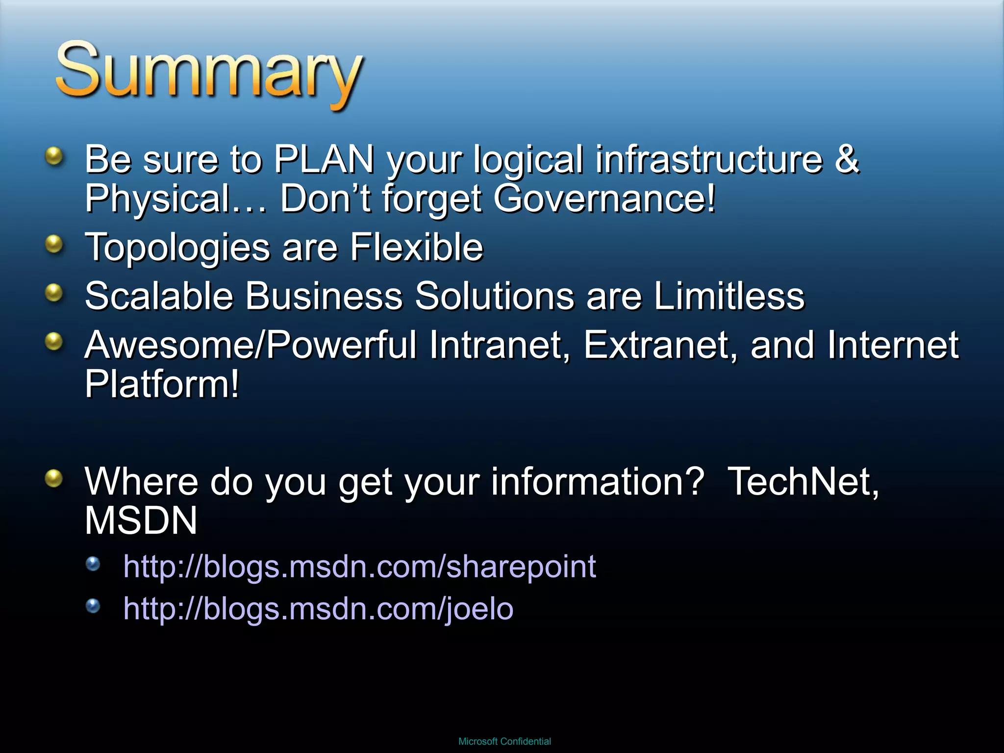 Be sure to PLAN your logical infrastructure & Physical… Don’t forget Governance! Topologies are Flexible Scalable Business Solutions are Limitless Awesome/Powerful Intranet, Extranet, and Internet Platform! Where do you get your information?  TechNet, MSDN http://blogs.msdn.com/sharepoint http://blogs.msdn.com/joelo 