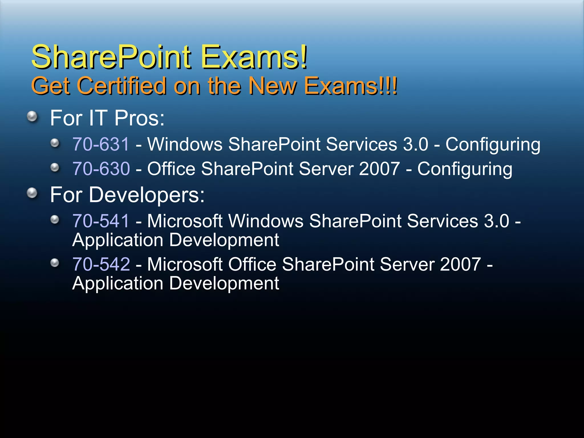 For IT Pros: 70-631  - Windows SharePoint Services 3.0 - Configuring 70-630  - Office SharePoint Server 2007 - Configuring For Developers: 70-541  - Microsoft Windows SharePoint Services 3.0 - Application Development 70-542  - Microsoft Office SharePoint Server 2007 - Application Development SharePoint Exams! Get Certified on the New Exams!!! 