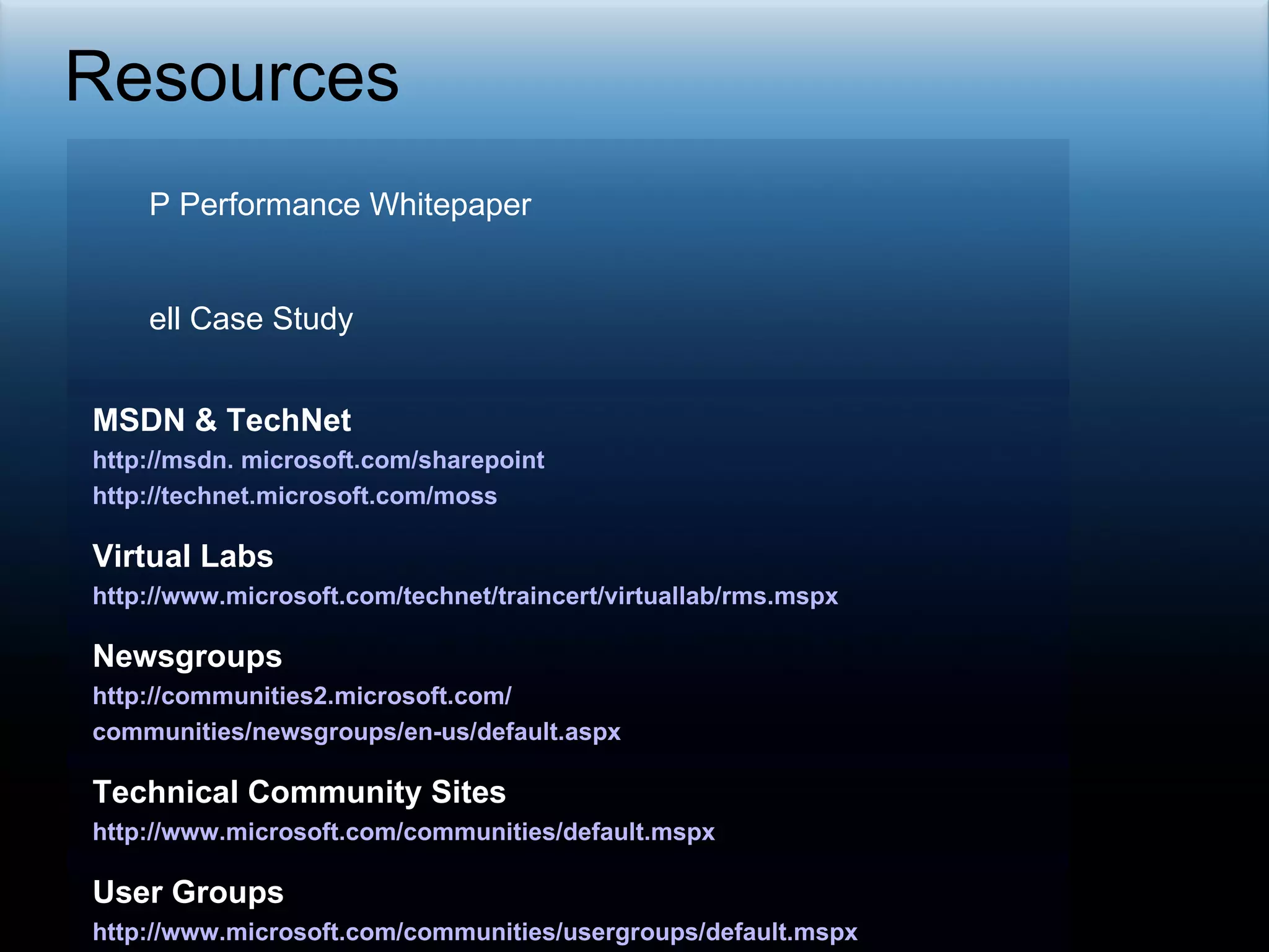 Resources HP Performance Whitepaper http://h71019.www7.hp.com/ActiveAnswers/cache/497613-0-0-0-121.html Dell Case Study http://blogs.msdn.com/sharepoint/archive/2007/05/04/dell-case-study-showcase-of-consolidation-manageability-and-scale.aspx MSDN & TechNet  http://msdn. microsoft.com/sharepoint http://technet.microsoft.com/moss Virtual Labs http://www.microsoft.com/technet/traincert/virtuallab/rms.mspx Newsgroups http://communities2.microsoft.com/ communities/newsgroups/en-us/default.aspx Technical Community Sites http://www.microsoft.com/communities/default.mspx User Groups http://www.microsoft.com/communities/usergroups/default.mspx 