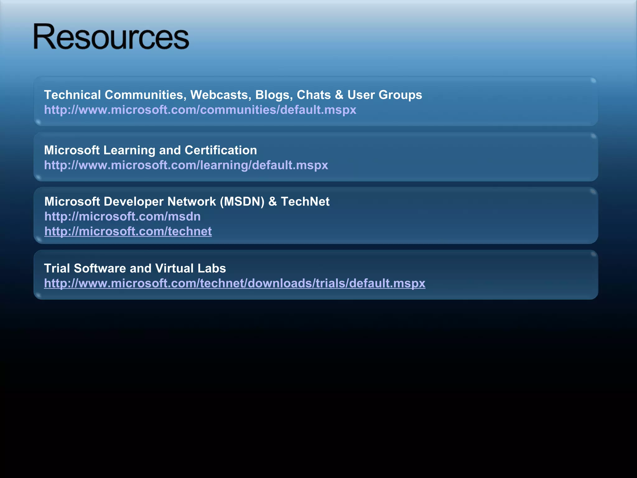 Required slide Technical Communities, Webcasts, Blogs, Chats & User Groups http://www.microsoft.com/communities/default.mspx   Microsoft Developer Network (MSDN) & TechNet  http://microsoft.com/msdn   http://microsoft.com/technet   Trial Software and Virtual Labs http://www.microsoft.com/technet/downloads/trials/default.mspx   Microsoft Learning and Certification http://www.microsoft.com/learning/default.mspx   