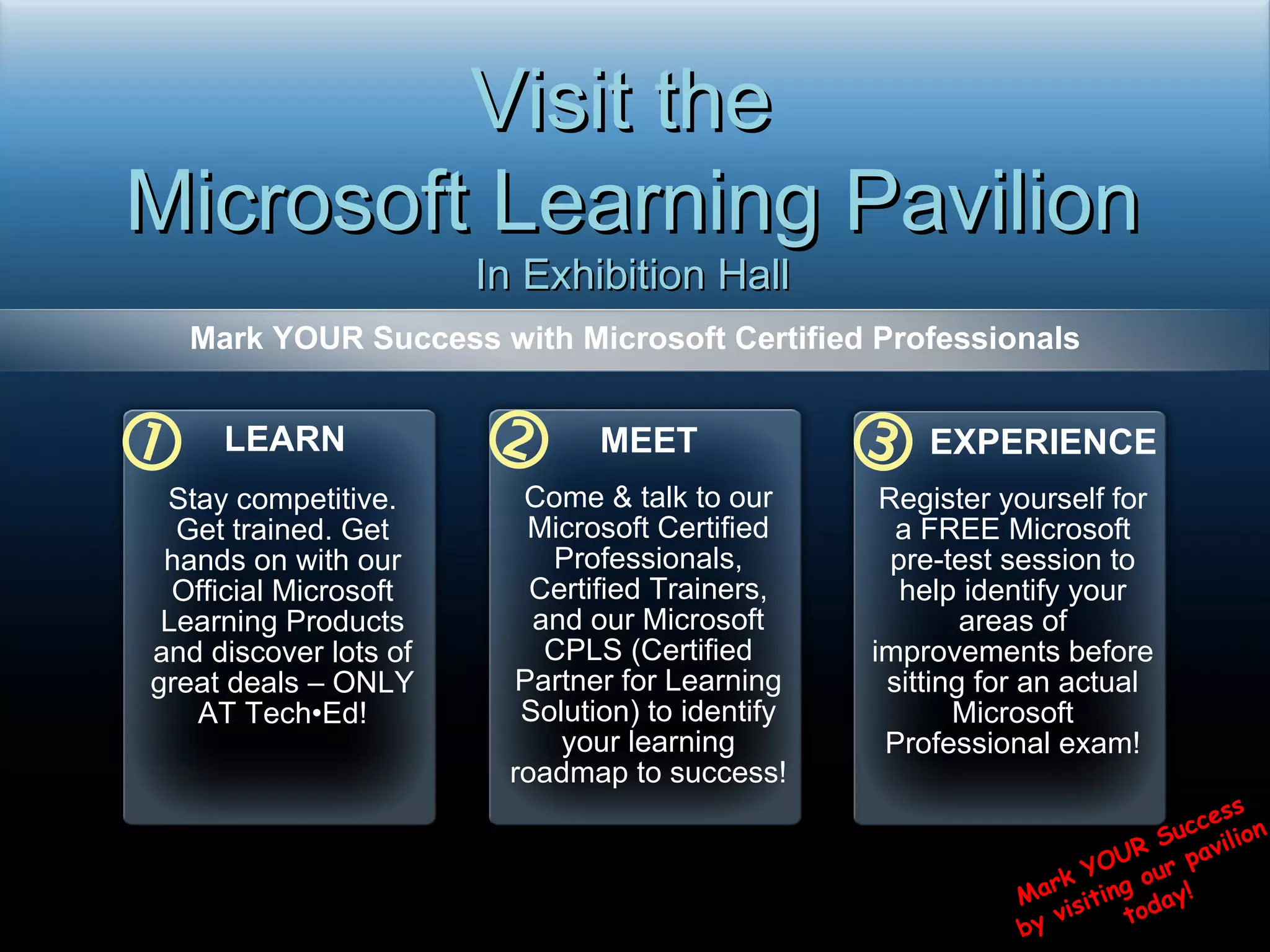 Mark YOUR Success with Microsoft Certified Professionals   Visit the  Microsoft Learning Pavilion In Exhibition Hall  Mark YOUR Success  by visiting our pavilion  today! LEARN Stay competitive. Get trained. Get hands on with our Official Microsoft Learning Products and discover lots of great deals – ONLY AT Tech•Ed! MEET Come & talk to our Microsoft Certified Professionals, Certified Trainers, and our Microsoft CPLS (Certified Partner for Learning Solution) to identify your learning roadmap to success! EXPERIENCE Register yourself for a FREE Microsoft pre-test session to help identify your areas of improvements before sitting for an actual Microsoft Professional exam! 