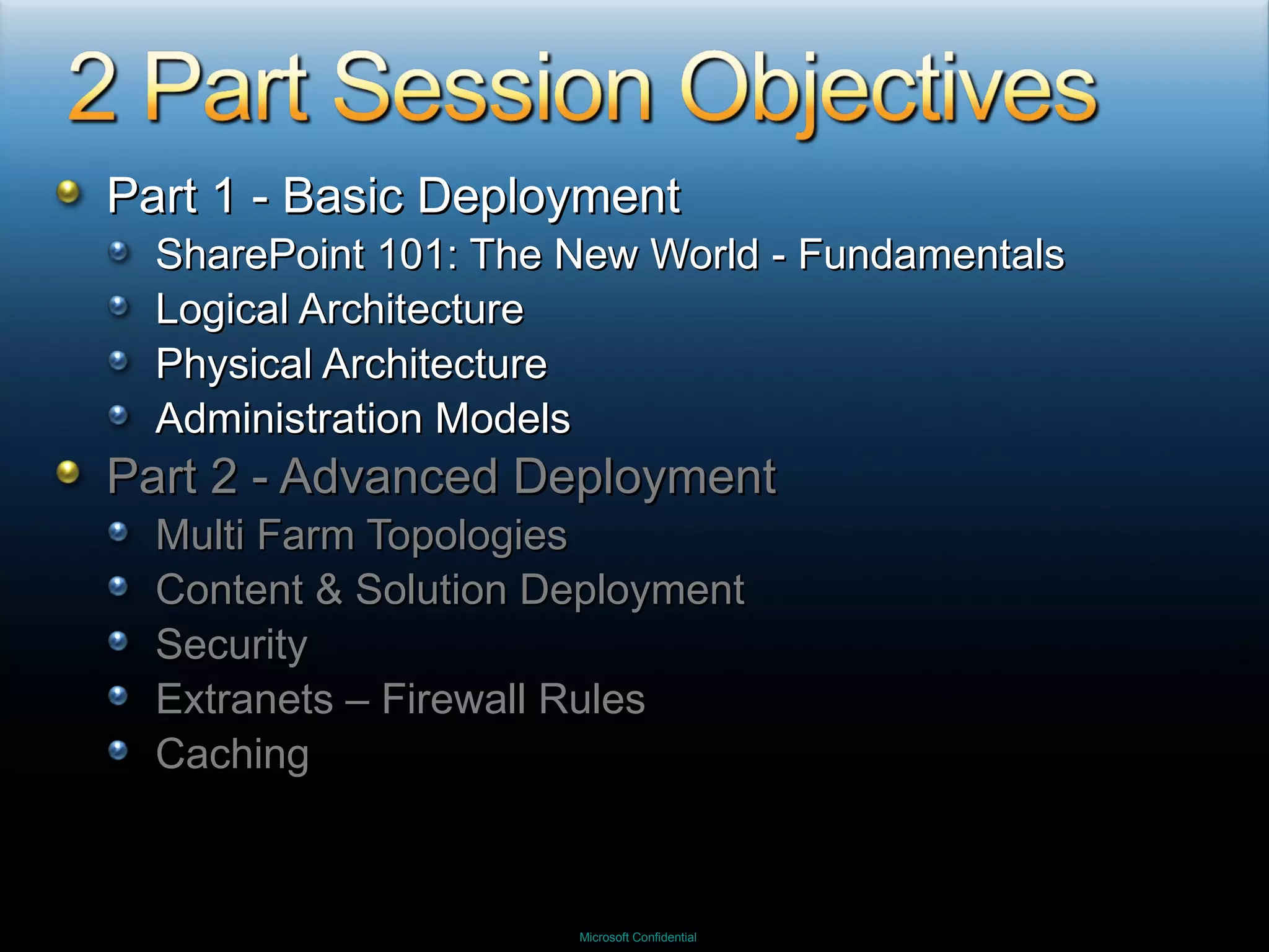 Part 1 - Basic Deployment SharePoint 101: The New World - Fundamentals Logical Architecture Physical Architecture Administration Models Part 2 - Advanced Deployment Multi Farm Topologies Content & Solution Deployment Security Extranets – Firewall Rules Caching 