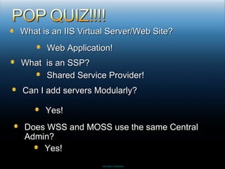 What is an IIS Virtual Server/Web Site? Web Application! What  is an SSP? Shared Service Provider! Can I add servers Modularly? Yes!  Does WSS and MOSS use the same Central Admin? Yes! 