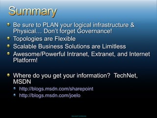 Be sure to PLAN your logical infrastructure & Physical… Don’t forget Governance! Topologies are Flexible Scalable Business Solutions are Limitless Awesome/Powerful Intranet, Extranet, and Internet Platform! Where do you get your information?  TechNet, MSDN http://blogs.msdn.com/sharepoint http://blogs.msdn.com/joelo 