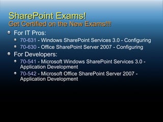 For IT Pros: 70-631  - Windows SharePoint Services 3.0 - Configuring 70-630  - Office SharePoint Server 2007 - Configuring For Developers: 70-541  - Microsoft Windows SharePoint Services 3.0 - Application Development 70-542  - Microsoft Office SharePoint Server 2007 - Application Development SharePoint Exams! Get Certified on the New Exams!!! 