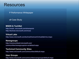 Resources HP Performance Whitepaper http://h71019.www7.hp.com/ActiveAnswers/cache/497613-0-0-0-121.html Dell Case Study http://blogs.msdn.com/sharepoint/archive/2007/05/04/dell-case-study-showcase-of-consolidation-manageability-and-scale.aspx MSDN & TechNet  http://msdn. microsoft.com/sharepoint http://technet.microsoft.com/moss Virtual Labs http://www.microsoft.com/technet/traincert/virtuallab/rms.mspx Newsgroups http://communities2.microsoft.com/ communities/newsgroups/en-us/default.aspx Technical Community Sites http://www.microsoft.com/communities/default.mspx User Groups http://www.microsoft.com/communities/usergroups/default.mspx 