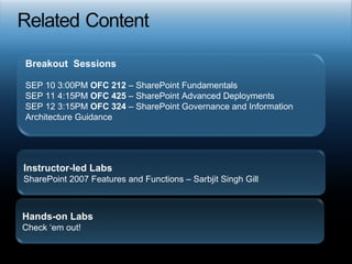 Breakout  Sessions SEP 10 3:00PM  OFC 212  – SharePoint Fundamentals SEP 11 4:15PM  OFC 425  – SharePoint Advanced Deployments SEP 12 3:15PM  OFC 324  – SharePoint Governance and Information Architecture Guidance Instructor-led Labs SharePoint 2007 Features and Functions – Sarbjit Singh Gill Hands-on Labs Check ‘em out! 
