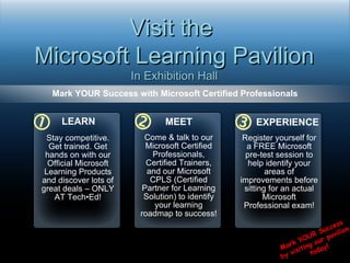 Mark YOUR Success with Microsoft Certified Professionals   Visit the  Microsoft Learning Pavilion In Exhibition Hall  Mark YOUR Success  by visiting our pavilion  today! LEARN Stay competitive. Get trained. Get hands on with our Official Microsoft Learning Products and discover lots of great deals – ONLY AT Tech•Ed! MEET Come & talk to our Microsoft Certified Professionals, Certified Trainers, and our Microsoft CPLS (Certified Partner for Learning Solution) to identify your learning roadmap to success! EXPERIENCE Register yourself for a FREE Microsoft pre-test session to help identify your areas of improvements before sitting for an actual Microsoft Professional exam! 