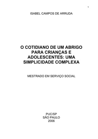 1
ISABEL CAMPOS DE ARRUDA
O COTIDIANO DE UM ABRIGO
PARA CRIANÇAS E
ADOLESCENTES: UMA
SIMPLICIDADE COMPLEXA
MESTRADO EM SERVIÇO SOCIAL
PUC/SP
SÃO PAULO
2006
 