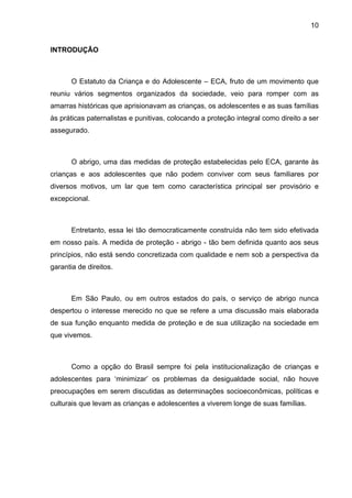 10
INTRODUÇÃO
O Estatuto da Criança e do Adolescente – ECA, fruto de um movimento que
reuniu vários segmentos organizados da sociedade, veio para romper com as
amarras históricas que aprisionavam as crianças, os adolescentes e as suas famílias
às práticas paternalistas e punitivas, colocando a proteção integral como direito a ser
assegurado.
O abrigo, uma das medidas de proteção estabelecidas pelo ECA, garante às
crianças e aos adolescentes que não podem conviver com seus familiares por
diversos motivos, um lar que tem como característica principal ser provisório e
excepcional.
Entretanto, essa lei tão democraticamente construída não tem sido efetivada
em nosso país. A medida de proteção - abrigo - tão bem definida quanto aos seus
princípios, não está sendo concretizada com qualidade e nem sob a perspectiva da
garantia de direitos.
Em São Paulo, ou em outros estados do país, o serviço de abrigo nunca
despertou o interesse merecido no que se refere a uma discussão mais elaborada
de sua função enquanto medida de proteção e de sua utilização na sociedade em
que vivemos.
Como a opção do Brasil sempre foi pela institucionalização de crianças e
adolescentes para ‘minimizar’ os problemas da desigualdade social, não houve
preocupações em serem discutidas as determinações socioeconômicas, políticas e
culturais que levam as crianças e adolescentes a viverem longe de suas famílias.
 