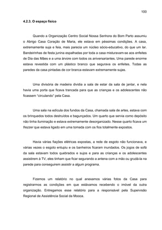 100
4.2.3. O espaço físico
Quando a Organização Centro Social Nossa Senhora do Bom Parto assumiu
o Abrigo Casa Coração de Maria, ele estava em péssimas condições. A casa,
extremamente suja e feia, mais parecia um núcleo sócio-educativo, do que um lar.
Bandeirinhas de festa junina espalhadas por toda a casa misturavam-se aos enfeites
de Dia das Mães e a uma árvore com todos os aniversariantes. Uma parede enorme
estava revestida com um plástico branco que segurava os enfeites. Todas as
paredes da casa pintadas de cor branca estavam extremamente sujas.
Uma divisória de madeira dividia a sala de estar da sala de jantar, e nela
havia uma porta que ficava trancada para que as crianças e os adolescentes não
ficassem “circulando” pela Casa.
Uma sala na edícula dos fundos da Casa, chamada sala de artes, estava com
os brinquedos todos destruídos e bagunçados. Um quarto que servia como depósito
não tinha iluminação e estava extremamente desorganizado. Nesse quarto ficava um
frezzer que estava ligado em uma tomada com os fios totalmente expostos.
Havia várias fiações elétricas expostas, a rede de esgoto não funcionava, e
várias vezes o esgoto entupiu e os banheiros ficaram inundados. Os jogos de sofá
da sala estavam todos quebrados e sujos e para as crianças e os adolescentes
assistirem à TV, eles tinham que ficar segurando a antena com a mão ou grudá-la na
parede para conseguirem assistir a algum programa.
Fizemos um relatório no qual anexamos várias fotos da Casa para
registrarmos as condições em que estávamos recebendo o imóvel da outra
organização. Entregamos esse relatório para a responsável pela Supervisão
Regional de Assistência Social da Mooca.
 