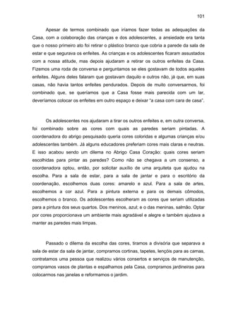 101
Apesar de termos combinado que iríamos fazer todas as adequações da
Casa, com a colaboração das crianças e dos adolescentes, a ansiedade era tanta
que o nosso primeiro ato foi retirar o plástico branco que cobria a parede da sala de
estar e que segurava os enfeites. As crianças e os adolescentes ficaram assustados
com a nossa atitude, mas depois ajudaram a retirar os outros enfeites da Casa.
Fizemos uma roda de conversa e perguntamos se eles gostavam de todos aqueles
enfeites. Alguns deles falaram que gostavam daquilo e outros não, já que, em suas
casas, não havia tantos enfeites pendurados. Depois de muito conversarmos, foi
combinado que, se queríamos que a Casa fosse mais parecida com um lar,
deveríamos colocar os enfeites em outro espaço e deixar “a casa com cara de casa”.
Os adolescentes nos ajudaram a tirar os outros enfeites e, em outra conversa,
foi combinado sobre as cores com quais as paredes seriam pintadas. A
coordenadora do abrigo pesquisado queria cores coloridas e algumas crianças e/ou
adolescentes também. Já alguns educadores preferiam cores mais claras e neutras.
E isso acabou sendo um dilema no Abrigo Casa Coração: quais cores seriam
escolhidas para pintar as paredes? Como não se chegava a um consenso, a
coordenadora optou, então, por solicitar auxílio de uma arquiteta que ajudou na
escolha. Para a sala de estar, para a sala de jantar e para o escritório da
coordenação, escolhemos duas cores: amarelo e azul. Para a sala de artes,
escolhemos a cor azul. Para a pintura externa e para os demais cômodos,
escolhemos o branco. Os adolescentes escolheram as cores que seriam utilizadas
para a pintura dos seus quartos. Dos meninos, azul; e o das meninas, salmão. Optar
por cores proporcionava um ambiente mais agradável e alegre e também ajudava a
manter as paredes mais limpas.
Passado o dilema da escolha das cores, tiramos a divisória que separava a
sala de estar da sala de jantar, compramos cortinas, tapetes, lençóis para as camas,
contratamos uma pessoa que realizou vários consertos e serviços de manutenção,
compramos vasos de plantas e espalhamos pela Casa, compramos jardineiras para
colocarmos nas janelas e reformamos o jardim.
 
