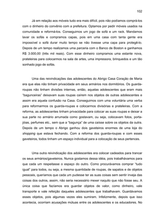 102
Já em relação aos móveis tudo era mais difícil, pois não podíamos comprá-los
com o dinheiro do convênio com a prefeitura. Optamos por pedir móveis usados na
comunidade e reformá-los. Conseguimos um jogo de sofá e um rack. Mandamos
lavar os sofás e compramos capas, pois em uma casa com tanta gente era
impossível o sofá durar muito tempo se não tivesse uma capa para protegê-lo.
Depois de um tempo realizamos uma parceria com o Banco de Boston e ganhamos
R$ 3.000,00 (três mil reais). Com esse dinheiro compramos uma estante nova,
prateleiras para colocarmos na sala de artes, uma impressora, brinquedos e um tão
sonhado jogo de sofás.
Uma das reivindicações das adolescentes do Abrigo Casa Coração de Maria
era que elas não tinham privacidade em seus armários nos dormitórios. Os guarda-
roupas não tinham divisões internas, então, aquelas adolescentes que eram mais
“bagunceiras” deixavam suas roupas caírem nos objetos de outras adolescentes e
assim era aquela confusão na Casa. Conseguimos com uma voluntária uma verba
para reformarmos os guarda-roupas e colocarmos divisórias e prateleiras. Com a
reforma, as adolescentes tinham privacidade para colocar as suas roupas e deixar a
sua parte no armário arrumada como gostavam, ou seja, colocavam fotos, porta-
jóias, perfumes etc., sem que a “bagunça” de uma caísse sobre os objetos da outra.
Depois de um tempo o Abrigo ganhou dois gaveteiros enormes de uma loja do
shopping que estava fechando. Com a reforma dos guarda-roupas e com esses
gaveteiros, todos tinham um espaço individual para a colocação de seus pertences.
Uma outra reivindicação dos adolescentes era colocar cadeados para trancar
os seus armários/gaveteiros. Nunca gostamos dessa idéia, pois trabalhávamos para
que cada um respeitasse o espaço do outro. Como procurávamos comprar “tudo
igual” para todos, ou seja, a mesma quantidade de roupas, de sapatos e de objetos
pessoais, queríamos que cada um pudesse ter as suas coisas sem sentir inveja das
coisas dos outros, assim, não seria necessário mexer naquilo que não fosse seu. A
única coisa que fazíamos era guardar objetos de valor, como dinheiro, vale
transporte e vale refeição daqueles adolescentes que trabalhavam. Guardávamos
esses objetos, pois algumas vezes eles sumiram. Infelizmente, depois que isso
acontecia, ocorriam acusações mútuas entre os adolescentes e os educadores. No
 