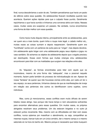 103
final, nunca descobríamos o autor do ato. Também percebíamos que havia um pacto
de silêncio sobre essa questão. Os adolescentes ficavam revoltados quando isso
acontecia. Queriam ações rápidas para que o culpado fosse punido. Geralmente
repúnhamos o que havia sumido e tínhamos uma conversa séria com todos. Nesses
casos, muitas vezes era suspenso um passeio. Na verdade, nunca encontramos
uma forma de lidar melhor com essa questão.
Como havia muita disputa interna, principalmente entre as adolescentes, para
ver quem era a mais bonita, quem tinha a roupa mais legal, o cabelo melhor etc.,
muitas vezes as coisas sumiam e depois reapareciam. Geralmente quem era
“humilhada” sumia com um pertence da outra para se “vingar”, mas depois devolvia.
Um adolescente após brigar com uma adolescente pegou seus objetos e jogou no
vaso sanitário. Só achamos os objetos da adolescente depois que o esgoto precisou
ser desintupido. Essas eram formas que muitas crianças e/ou adolescentes
encontravam para lidar com as rivalidades que surgiam nas relações entre eles.
As “disputas”, as formas encontradas para lidar com aquilo que os
incomodava, mesmo de uma forma não “adequada”, mas a possível naquele
momento, faziam parte também do processo de individualização do ser. Apesar da
nossa “fantasia” de querer que não houvesse ciúmes entre eles, por cada um ter o
seu espaço, os seus pertences, tínhamos clareza de que as manifestações de inveja
em relação aos pertences dos outros os identificavam como sujeitos, como
indivíduos.
Mas, como já mencionamos, esses conflitos eram muito difíceis de serem
lidados nesse abrigo. Isso porque não havia tempo e nem educadores suficientes
para encontrar alternativas para essas questões. Em muitos casos, os próprios
abrigados resolviam seus problemas. Um dia estavam brigados e no outro já
estavam juntos novamente. Mas, mesmo com as dificuldades em lidar com esses
conflitos, nunca optamos por massificar o atendimento, ou seja, compartilhar as
mesmas roupas, trancar tudo em um único armário, dar o mesmo xampu e o mesmo
sabonete só na hora do banho etc. Mesmo porque é necessário que todos busquem
 