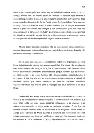 105
dividir o produto do galão em vários frascos, individualizando-se assim o uso do
xampu; mesmo que as roupas sejam de doação, é possível após lavá-las e
consertá-las possibilitar à criança e ao adolescente escolhê-las. Outro exemplo dado
é que, quando a Organização Centro Social Nossa Senhora do Bom Parto assumiu
o Abrigo Casa Coração de Maria, ficamos sabendo que os antigos educadores
faziam o prato de comida das crianças e dos adolescentes para que eles não
desperdiçassem e comessem “de tudo”. Contrários a essas idéias, nosso primeiro
ato foi colocar um balcão na sala de jantar e dispor a comida em travessas, assim,
as crianças e os adolescentes poderiam pegar a refeição sozinhos.
Mesmo assim, aqueles educadores não se convenceram porque diziam que,
na casa das crianças e dos adolescentes, as mães (não se lembraram dos pais) não
perderiam seu tempo fazendo isso.
Os abrigos para crianças e adolescentes podem ser organizados de uma
forma individualizada mesmo com poucas condições financeiras. Se acreditamos
que esses abrigos são espaços de ações sócio-educativas, não devemos situar
nossas atividades de uma forma preconceituosa, porque achamos que as crianças,
os adolescentes e as suas famílias são desorganizados, desestruturados e
ignorantes. A fala dos educadores foi extremamente preconceituosa e radical. Já
visitamos famílias que, mesmo residindo em moradias precárias, mantinham
espaços individuais nos móveis para a colocação dos seus pertences e de seus
filhos.
O educador em muitos casos está na mesma situação socioeconômica da
criança e do adolescente que estão abrigados. É conflituoso lidar com o fato de que
seus filhos estão em suas casas passando dificuldades e as crianças e os
adolescentes que estão no abrigo estão em melhores condições. E isso fica pior
quando ocorrem conflitos entre os educadores e os abrigados. Várias vezes no
Abrigo Casa Coração de Maria ouvimos o desabafo dos educadores que eles
estavam cansados, pois deixavam os filhos em casa sozinhos, enquanto cuidavam
das crianças e dos adolescentes do abrigo, que não davam nenhum valor para o
 