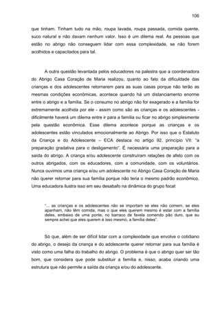 106
que tinham. Tinham tudo na mão, roupa lavada, roupa passada, comida quente,
suco natural e não davam nenhum valor. Isso é um dilema real. As pessoas que
estão no abrigo não conseguem lidar com essa complexidade, se não forem
acolhidos e capacitados para tal.
A outra questão levantada pelos educadores na palestra que a coordenadora
do Abrigo Casa Coração de Maria realizou, quanto ao fato da dificuldade das
crianças e dos adolescentes retornarem para as suas casas porque não terão as
mesmas condições econômicas, acontece quando há um distanciamento enorme
entre o abrigo e a família. Se o consumo no abrigo não for exagerado e a família for
extremamente acolhida por ele - assim como são as crianças e os adolescentes -
dificilmente haverá um dilema entre ir para a família ou ficar no abrigo simplesmente
pela questão econômica. Esse dilema acontece porque as crianças e os
adolescentes estão vinculados emocionalmente ao Abrigo. Por isso que o Estatuto
da Criança e do Adolescente – ECA destaca no artigo 92, princípio VII: “a
preparação gradativa para o desligamento”. É necessária uma preparação para a
saída do abrigo. A criança e/ou adolescente construíram relações de afeto com os
outros abrigados, com os educadores, com a comunidade, com os voluntários.
Nunca ouvimos uma criança e/ou um adolescente no Abrigo Casa Coração de Maria
não querer retornar para sua família porque não teria o mesmo padrão econômico.
Uma educadora ilustra isso em seu desabafo na dinâmica do grupo focal:
“... as crianças e os adolescentes não se importam se eles não comem, se eles
apanham, não têm comida, mas o que eles querem mesmo é estar com a família
deles, embaixo de uma ponte, no barraco de favela comendo pão duro, que eu
sempre achei que eles querem é isso mesmo, a família deles”.
Só que, além de ser difícil lidar com a complexidade que envolve o cotidiano
do abrigo, o desejo da criança e do adolescente querer retornar para sua família é
visto como uma falha do trabalho do abrigo. O problema é que o abrigo quer ser tão
bom, que considera que pode substituir a família e, nisso, acaba criando uma
estrutura que não permite a saída da criança e/ou do adolescente.
 