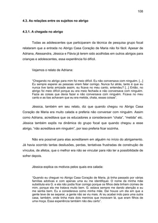 108
4.3. As relações entre os sujeitos no abrigo
4.3.1. A chegada no abrigo
Todas as adolescentes que participaram da técnica de pesquisa grupo focal
relataram que a entrada no Abrigo Casa Coração de Maria não foi fácil. Apesar de
Adriana, Alessandra, Jéssica e Flávia já terem sido acolhidas em outros abrigos para
crianças e adolescentes, essa experiência foi difícil.
Vejamos o relato de Adriana:
“Chegando no abrigo para mim foi meio difícil. Eu não conversava com ninguém. [...]
Eu sempre esperei as pessoas virem falar comigo. Nunca fui atrás, tanto é que eu
nunca tive tanta amizade assim, eu ficava no meu canto, entendeu? [...] Então, no
abrigo foi meio difícil porque eu era meio fechada e não conversava com ninguém.
Fazia as coisas que devia fazer e não conversava com ninguém. Ficava no meu
canto e as tias achavam que eu era metida, chata, essas coisas”.
Jéssica, também em seu relato, diz que quando chegou no Abrigo Casa
Coração de Maria era muito calada e preferia não conversar com ninguém. Assim
como Adriana, acreditava que os educadores a consideravam “chata”, “metida” etc.
Jéssica também expôs na dinâmica do grupo focal que quando chegou a esse
abrigo, “não acreditava em ninguém”, por isso preferia ficar sozinha.
Não era possível para elas acreditarem em alguém no início do abrigamento.
Já havia ocorrido tantas desilusões, perdas, tentativas frustradas de construção de
vínculos, de afetos, que o melhor era não se vincular para não ter a possibilidade de
sofrer depois.
Jéssica explica os motivos pelos quais era calada:
“Quando eu cheguei no Abrigo Casa Coração de Maria, já tinha passado por várias
famílias adotivas e com apenas uma eu me identifiquei. O nome da minha mãe
substituta era G. e ela não podia ficar comigo porque os filhos dela tinham ciúmes de
mim, porque ela me tratava muito bem. G. estava sempre me dando atenção e eu
me sentia bem. Eu a considerava como minha mãe. Daí houve um dia em que a
gente teve de se separar, a gente não se viu mais. Aí eu acabei indo para uma outra
casa, também, onde tinha mais dois meninos que moravam lá, que eram filhos de
uma moça. Essa experiência também não deu certo”.
 