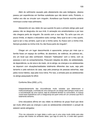 109
Além do sofrimento causado pelo afastamento dos pais biológicos, Jéssica
passou por experiências em famílias substitutas que não deram certo. Portanto, o
melhor era não se vincular com ninguém. Acreditava que ficando sozinha poderia
minimizar e evitar mais sofrimento.
Alessandra em seu relato diz que quando foi para o primeiro abrigo pelo qual
passou não se desgrudou da sua irmã. A sensação era amedrontadora e por isso
não chegava perto de ninguém. De acordo com a sua fala: “Eu acho que era um
pouco tímida, aí depois a educadora subiu comigo, falou qual ia ser o meu quarto,
qual ia ser o meu armário, qual ia ser a minha cama. Eu ficava com a minha irmã.
Sempre grudada na minha irmã. Eu não ficava perto de ninguém”.
Chegar em um lugar desconhecido é apavorante, porque por mais que a
família fosse um espaço de conflitos, de abandono, de violência, de pobreza etc.,
era um local que eles conheciam. Estavam “habituados” com a rotina, com as
pessoas e com os comportamentos. Possuíam relações de afeto, de solidariedade,
de dependência, ou de raiva e de medo. Já no abrigo, as crianças e os adolescentes
se deparam com situações/realidades totalmente diferentes das suas, seja pelo
tamanho e pela estrutura da casa, seja pela presença de pessoas estranhas, seja
pelos novos hábitos, seja pela nova rotina. Por isso, a entrada para as adolescentes
no abrigo pesquisado foi difícil.
Conforme Silva (2002, p.31),
Independentemente das circunstâncias muito variadas que determinam a
institucionalização, a entrada de uma criança em um abrigo será sempre vivida como
a concretização de uma ruptura, seja do ambiente familiar ou comunitário. A criança
viverá essa experiência com a insegurança de quem entra em um universo que lhe é
totalmente estranho.
Uma educadora afirma em seu relato na dinâmica do grupo focal que deve
ser muito difícil para as crianças e para os adolescentes entenderem o porquê de
estarem sendo abrigados:
“Fico me colocando no lugar deles e acho que é uma coisa muito doida para eles
porque são tirados do ambiente deles, que seja lá como for, é onde eles querem
 