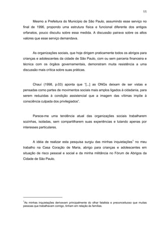 11
Mesmo a Prefeitura do Município de São Paulo, assumindo esse serviço no
final de 1996, propondo uma estrutura física e funcional diferente dos antigos
orfanatos, pouco discutiu sobre essa medida. A discussão pairava sobre os altos
valores que esse serviço demandava.
As organizações sociais, que hoje dirigem praticamente todos os abrigos para
crianças e adolescentes da cidade de São Paulo, com ou sem parceria financeira e
técnica com os órgãos governamentais, demonstram muita resistência a uma
discussão mais crítica sobre suas práticas.
Chauí (1998, p.03) aponta que “[...] as ONGs deixam de ser vistas e
pensadas como partes de movimentos sociais mais amplos ligados à cidadania, para
serem reduzidas à condição assistencial que a imagem das vítimas impõe à
consciência culpada dos privilegiados”.
Parece-me uma tendência atual das organizações sociais trabalharem
sozinhas, isoladas, sem compartilharem suas experiências e lutando apenas por
interesses particulares.
A idéia de realizar esta pesquisa surgiu das minhas inquietações1
no meu
trabalho na Casa Coração de Maria, abrigo para crianças e adolescentes em
situação de risco pessoal e social e da minha militância no Fórum de Abrigos da
Cidade de São Paulo.
1
As minhas inquietações derivavam principalmente do olhar fatalista e preconceituoso que muitas
pessoas que trabalhavam comigo, tinham em relação às famílias.
 