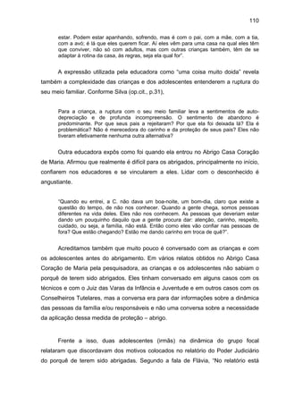 110
estar. Podem estar apanhando, sofrendo, mas é com o pai, com a mãe, com a tia,
com a avó; é lá que eles querem ficar. Aí eles vêm para uma casa na qual eles têm
que conviver, não só com adultos, mas com outras crianças também, têm de se
adaptar à rotina da casa, às regras, seja ela qual for”.
A expressão utilizada pela educadora como “uma coisa muito doida” revela
também a complexidade das crianças e dos adolescentes entenderem a ruptura do
seu meio familiar. Conforme Silva (op.cit., p.31),
Para a criança, a ruptura com o seu meio familiar leva a sentimentos de auto-
depreciação e de profunda incompreensão. O sentimento de abandono é
predominante. Por que seus pais a rejeitaram? Por que ela foi deixada lá? Ela é
problemática? Não é merecedora do carinho e da proteção de seus pais? Eles não
tiveram efetivamente nenhuma outra alternativa?
Outra educadora expôs como foi quando ela entrou no Abrigo Casa Coração
de Maria. Afirmou que realmente é difícil para os abrigados, principalmente no início,
confiarem nos educadores e se vincularem a eles. Lidar com o desconhecido é
angustiante.
“Quando eu entrei, a C. não dava um boa-noite, um bom-dia, claro que existe a
questão do tempo, de não nos conhecer. Quando a gente chega, somos pessoas
diferentes na vida deles. Eles não nos conhecem. As pessoas que deveriam estar
dando um pouquinho daquilo que a gente procura dar: atenção, carinho, respeito,
cuidado, ou seja, a família, não está. Então como eles vão confiar nas pessoas de
fora? Que estão chegando? Estão me dando carinho em troca de quê?”.
Acreditamos também que muito pouco é conversado com as crianças e com
os adolescentes antes do abrigamento. Em vários relatos obtidos no Abrigo Casa
Coração de Maria pela pesquisadora, as crianças e os adolescentes não sabiam o
porquê de terem sido abrigados. Eles tinham conversado em alguns casos com os
técnicos e com o Juiz das Varas da Infância e Juventude e em outros casos com os
Conselheiros Tutelares, mas a conversa era para dar informações sobre a dinâmica
das pessoas da família e/ou responsáveis e não uma conversa sobre a necessidade
da aplicação dessa medida de proteção – abrigo.
Frente a isso, duas adolescentes (irmãs) na dinâmica do grupo focal
relataram que discordavam dos motivos colocados no relatório do Poder Judiciário
do porquê de terem sido abrigadas. Segundo a fala de Flávia, “No relatório está
 