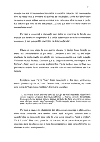 111
descrito que era por causa dos maus-tratos provocados pelo meu pai, mas acredito
que, no nosso caso, o problema é a questão da sexualidade. Minha mãe achava que
só porque a gente estava virando mocinha, meu pai estava olhando para a gente.
Ela achava que meu pai era estuprador [...] Acho que esse é o maior motivo do
nosso abrigamento”.
Por isso é essencial a discussão com todos os membros da família dos
motivos que levam ao abrigamento. É a única possibilidade de não se cometerem
equívocos, já que todos estão envolvidos na dinâmica familiar.
Flávia em seu relato diz que quando chegou no Abrigo Casa Coração de
Maria era “absolutamente da pá virada”. Conforme a sua fala: “Eu era hiper-
revoltada. Eu sentia revolta em relação aos meninos do Abrigo, era muito fechada.
Vivia num mundo fechado. Disseram que eu chegava da escola, eu chegava e me
fechava”. Assim como as outras adolescentes, Flávia também não confiava nas
pessoas e a melhor forma encontrada para lidar com os seus sentimentos era ficar
isolada.
Entretanto, para Flávia “fugir” desse isolamento e dos seus sentimentos
hostis, passou a ajudar os outros. Ocupando-se com outras atividades, encontrou
uma forma de “fugir de sua realidade”. Conforme seu relato:
“... eu adorava ajudar, era uma forma de eu fugir da minha realidade. Fazer outras
coisas, esquecer um pouco dos meus problemas [...] fugir da verdade, da realidade.
Eu pegava livros, pegava pintura, pegava bordado. Eu fazia um monte de coisas
para não ficar parada, sabe? pensando... Aquele negócio: ‘Ah eu tô precisando, eu
quero alguém, quero colo. Eu chorava’”.
Por isso a equipe de educadores dos abrigos para crianças e adolescentes
deve estar preparada para receber quem será abrigado, evitando que a
característica de isolamento seja vista de uma forma pejorativa: “Você é metida”,
Você é chata”. Mas como parte de um processo inicial que é doloroso para as
crianças e para os adolescentes e mais do que repreender esse comportamento, ele
deve ser acolhido e compreendido.
 