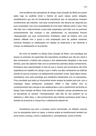 113
Uma tendência dos educadores do Abrigo Casa Coração de Maria era querer
saber logo na acolhida inicial a história de quem estava sendo abrigado.
Acreditávamos que era de fundamental importância que os educadores tivessem
conhecimento das histórias, mas esse conhecimento não deveria ser adquirido por
pura curiosidade, mas como possibilidade de uma maior reflexão sobre o caso. Para
não lidar com o desconhecido e para estar preparados para lidar com os possíveis
comportamentos das crianças e dos adolescentes, os educadores ficavam
“desesperados” por esse conhecimento. Entretanto, saber da história, sem uma
anterior reflexão com o grupo e uma preparação para tal, poderia ocasionar
inúmeras fantasias ou idealizações em relação ao tratamento a ser oferecido à
criança, ao adolescente e à sua família.
No início do trabalho no Abrigo Casa Coração de Maria, uma psicóloga que
atuava no processo de supervisão dos educadores acreditava que não era viável a
eles conhecerem a história das crianças e dos adolescentes abrigados e das suas
famílias, pois não saberiam lidar com os sentimentos advindos desse conhecimento.
Embasava essa argumentação no fato de que a maioria dos funcionários não tinha
experiência em trabalho em abrigo e que o melhor era eles conhecerem as histórias
através do que as crianças e os adolescentes quisessem contar. Após algum tempo,
contratamos uma outra psicóloga que trabalharia diretamente com os educadores.
Ficou acordado que todos os funcionários teriam acesso às pastas para que, com a
orientação dessa profissional, pudessem refletir e lidar melhor com os
comportamentos das crianças e dos adolescentes e com o acolhimento da família no
Abrigo Casa Coração de Maria. Esse acordo foi realizado, porque percebemos que
os educadores se sentiam “menosprezados” pelo fato de não poderem ler os
relatórios e, além disso, o não-conhecimento das histórias aumentava ainda mais a
fantasia do porquê de a criança e/ou o adolescente estarem ali.
Acreditamos que sem o processo acima mencionado, de reflexão conjunta
com os educadores sobre os casos, a história acaba se transformando também em
arma contra a criança, contra o adolescente e, principalmente, contra a família.
 