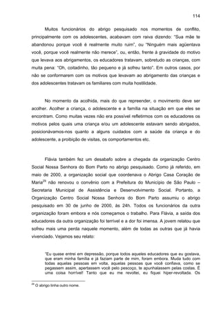 114
Muitos funcionários do abrigo pesquisado nos momentos de conflito,
principalmente com os adolescentes, acabavam com raiva dizendo: “Sua mãe te
abandonou porque você é realmente muito ruim”, ou “Ninguém mais agüentava
você, porque você realmente não merece”, ou, então, frente à gravidade do motivo
que levava aos abrigamentos, os educadores tratavam, sobretudo as crianças, com
muita pena: “Oh, coitadinho, tão pequeno e já sofreu tanto”. Em outros casos, por
não se conformarem com os motivos que levavam ao abrigamento das crianças e
dos adolescentes tratavam os familiares com muita hostilidade.
No momento da acolhida, mais do que repreender, o movimento deve ser
acolher. Acolher a criança, o adolescente e a família na situação em que eles se
encontram. Como muitas vezes não era possível refletirmos com os educadores os
motivos pelos quais uma criança e/ou um adolescente estavam sendo abrigados,
posicionávamos-nos quanto a alguns cuidados com a saúde da criança e do
adolescente, a proibição de visitas, os comportamentos etc.
Flávia também fez um desabafo sobre a chegada da organização Centro
Social Nossa Senhora do Bom Parto no abrigo pesquisado. Como já referido, em
maio de 2000, a organização social que coordenava o Abrigo Casa Coração de
Maria29
não renovou o convênio com a Prefeitura do Município de São Paulo –
Secretaria Municipal de Assistência e Desenvolvimento Social. Portanto, a
Organização Centro Social Nossa Senhora do Bom Parto assumiu o abrigo
pesquisado em 30 de junho de 2000, às 24h. Todos os funcionários da outra
organização foram embora e nós começamos o trabalho. Para Flávia, a saída dos
educadores da outra organização foi terrível e a dor foi imensa. A jovem relatou que
sofreu mais uma perda naquele momento, além de todas as outras que já havia
vivenciado. Vejamos seu relato:
“Eu quase entrei em depressão, porque todos aqueles educadores que eu gostava,
que eram minha família e já faziam parte de mim, foram embora. Muda tudo com
todas aquelas pessoas em volta, aquelas pessoas que você confiava, como se
pegassem assim, apertassem você pelo pescoço, te apunhalassem pelas costas. É
uma coisa horrível! Tanto que eu me revoltei, eu fiquei hiper-revoltada. Os
29
O abrigo tinha outro nome.
 