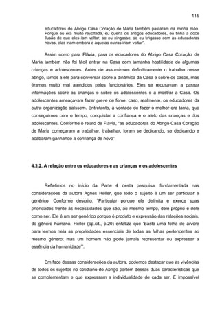 115
educadores do Abrigo Casa Coração de Maria também pastaram na minha mão.
Porque eu era muito revoltada, eu queria os antigos educadores, eu tinha a doce
ilusão de que eles iam voltar, se eu xingasse, se eu brigasse com as educadoras
novas, elas iriam embora e aquelas outras iriam voltar”.
Assim como para Flávia, para os educadores do Abrigo Casa Coração de
Maria também não foi fácil entrar na Casa com tamanha hostilidade de algumas
crianças e adolescentes. Antes de assumirmos definitivamente o trabalho nesse
abrigo, íamos a ele para conversar sobre a dinâmica da Casa e sobre os casos, mas
éramos muito mal atendidos pelos funcionários. Eles se recusavam a passar
informações sobre as crianças e sobre os adolescentes e a mostrar a Casa. Os
adolescentes ameaçavam fazer greve de fome, caso, realmente, os educadores da
outra organização saíssem. Entretanto, a vontade de fazer o melhor era tanta, que
conseguimos com o tempo, conquistar a confiança e o afeto das crianças e dos
adolescentes. Conforme o relato de Flávia, “as educadoras do Abrigo Casa Coração
de Maria começaram a trabalhar, trabalhar, foram se dedicando, se dedicando e
acabaram ganhando a confiança de novo”.
4.3.2. A relação entre os educadores e as crianças e os adolescentes
Refletimos no início da Parte 4 desta pesquisa, fundamentada nas
considerações da autora Agnes Heller, que todo o sujeito é um ser particular e
genérico. Conforme descrito: “Particular porque ele delimita e exerce suas
prioridades frente às necessidades que são, ao mesmo tempo, dele próprio e dele
como ser. Ele é um ser genérico porque é produto e expressão das relações sociais,
do gênero humano. Heller (op.cit., p.20) enfatiza que ‘Basta uma folha de árvore
para lermos nela as propriedades essenciais de todas as folhas pertencentes ao
mesmo gênero; mas um homem não pode jamais representar ou expressar a
essência da humanidade’”.
Em face dessas considerações da autora, podemos destacar que as vivências
de todos os sujeitos no cotidiano do Abrigo partem dessas duas características que
se complementam e que expressam a individualidade de cada ser. É impossível
 