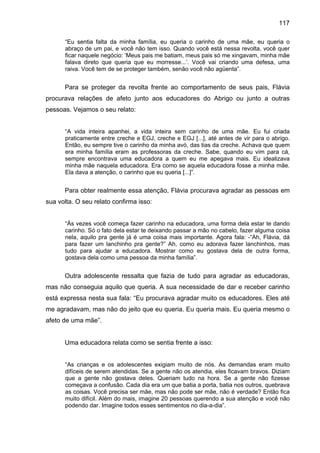 117
“Eu sentia falta da minha família, eu queria o carinho de uma mãe, eu queria o
abraço de um pai, e você não tem isso. Quando você está nessa revolta, você quer
ficar naquele negócio: ‘Meus pais me batiam, meus pais só me xingavam, minha mãe
falava direto que queria que eu morresse...’. Você vai criando uma defesa, uma
raiva. Você tem de se proteger também, senão você não agüenta”.
Para se proteger da revolta frente ao comportamento de seus pais, Flávia
procurava relações de afeto junto aos educadores do Abrigo ou junto a outras
pessoas. Vejamos o seu relato:
“A vida inteira apanhei, a vida inteira sem carinho de uma mãe. Eu fui criada
praticamente entre creche e EGJ, creche e EGJ [...], até antes de vir para o abrigo.
Então, eu sempre tive o carinho da minha avó, das tias da creche. Achava que quem
era minha família eram as professoras da creche. Sabe, quando eu vim para cá,
sempre encontrava uma educadora a quem eu me apegava mais. Eu idealizava
minha mãe naquela educadora. Era como se aquela educadora fosse a minha mãe.
Ela dava a atenção, o carinho que eu queria [...]”.
Para obter realmente essa atenção, Flávia procurava agradar as pessoas em
sua volta. O seu relato confirma isso:
“Às vezes você começa fazer carinho na educadora, uma forma dela estar te dando
carinho. Só o fato dela estar te deixando passar a mão no cabelo, fazer alguma coisa
nela, aquilo pra gente já é uma coisa mais importante. Agora fala: -“Ah, Flávia, dá
para fazer um lanchinho pra gente?” Ah, como eu adorava fazer lanchinhos, mas
tudo para ajudar a educadora. Mostrar como eu gostava dela de outra forma,
gostava dela como uma pessoa da minha família”.
Outra adolescente ressalta que fazia de tudo para agradar as educadoras,
mas não conseguia aquilo que queria. A sua necessidade de dar e receber carinho
está expressa nesta sua fala: “Eu procurava agradar muito os educadores. Eles até
me agradavam, mas não do jeito que eu queria. Eu queria mais. Eu queria mesmo o
afeto de uma mãe”.
Uma educadora relata como se sentia frente a isso:
“As crianças e os adolescentes exigiam muito de nós. As demandas eram muito
difíceis de serem atendidas. Se a gente não os atendia, eles ficavam bravos. Diziam
que a gente não gostava deles. Queriam tudo na hora. Se a gente não fizesse
começava a confusão. Cada dia era um que batia a porta, batia nos outros, quebrava
as coisas. Você precisa ser mãe, mas não pode ser mãe, não é verdade? Então fica
muito difícil. Além do mais, imagine 20 pessoas querendo a sua atenção e você não
podendo dar. Imagine todos esses sentimentos no dia-a-dia”.
 