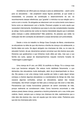 118
Acreditamos ser difícil para as crianças e para os adolescentes – assim como
para os educadores - não projetarem essas figuras parentais, já que existe a
necessidade, no processo de constituição e desenvolvimento do ser, do
reconhecimento dessas referências, que “guiarão” o indivíduo na sua relação com o
outro e com o mundo. Os abrigados se relacionam com os outros tendo como base a
forma como se relacionavam com a família. Precisam projetar no outro aquilo que
necessitam internamente. Acreditamos que essa é uma das complexidades impostas
ao abrigo. Como podemos dar conta na mesma intensidade daquilo que é solicitado
pelas crianças e pelos adolescentes? Não podemos. As pessoas que estão na
instituição não têm condições de atenderem a essas demandas com profundidade.
Desde o início do trabalho no Abrigo Casa Coração de Maria, orientávamos
os educadores na idéia de que não éramos a família da criança e do adolescente, a
família deles era outra. Se algum abrigado nos chamasse de mãe, ou no caso do
educador homem, de pai, deveríamos sempre conversar que não éramos seus pais.
Dizíamos que gostávamos e que tínhamos muito afeto por eles, mas que a sua
família era outra, apesar de desempenharmos naquele momento funções de
“maternagem e paternagem”.
Uma criança de 01 ano, em 2002, foi acolhida no Abrigo. Foi a criança mais
nova que havíamos abrigado. Ela estava muito debilitada fisicamente, o que
demandou dos educadores muita dedicação, além da já desempenhada no dia-a-
dia. Ela passou a ser uma criança muito querida por todos e após algum tempo
começou a chamar algumas educadoras e a coordenadora do Abrigo de mãe. Isso
causava algumas confusões, porque as educadoras, apesar das nossas
orientações, não tinham coragem de falar para a criança que não eram a mãe dela.
Percebíamos que muitas funcionárias gostavam de serem chamadas de mãe,
porque realmente se consideravam mães. Como havíamos encontrado a mãe
(estava presa) dessa criança, passamos a levá-la juntamente com o seu irmão para
visitá-la. Assim, sempre que a criança nos chamava de mãe, explicávamos que a
mãe dela não éramos nós, mas sim aquela que nós íamos visitar. Pedíamos para
que ela nos chamasse pelo nome.
 